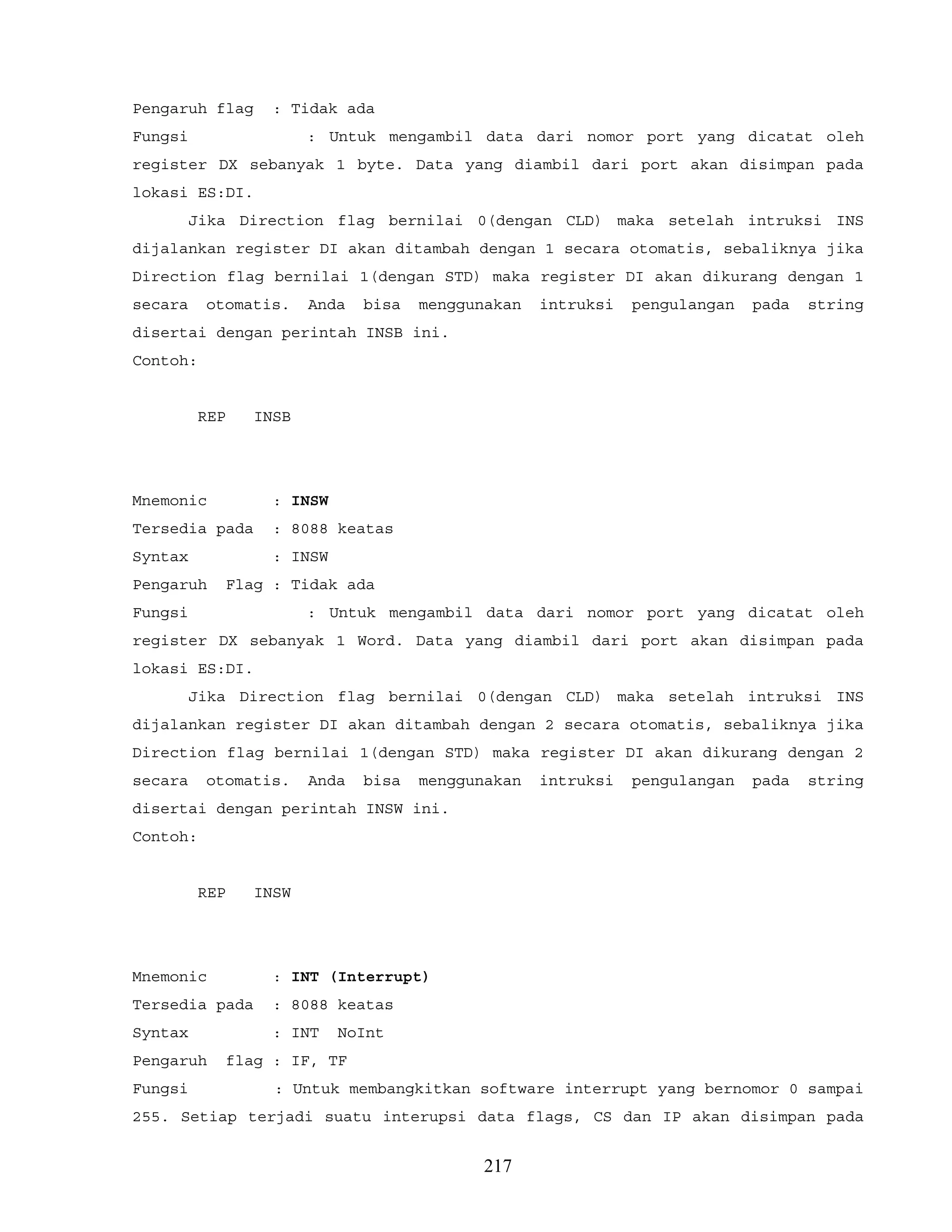 Pengaruh flag : Tidak ada
Fungsi : Untuk mengambil data dari nomor port yang dicatat oleh
register DX sebanyak 1 byte. Data yang diambil dari port akan disimpan pada
lokasi ES:DI.
Jika Direction flag bernilai 0(dengan CLD) maka setelah intruksi INS
dijalankan register DI akan ditambah dengan 1 secara otomatis, sebaliknya jika
Direction flag bernilai 1(dengan STD) maka register DI akan dikurang dengan 1
secara otomatis. Anda bisa menggunakan intruksi pengulangan pada string
disertai dengan perintah INSB ini.
Contoh:
REP INSB
Mnemonic : INSW
Tersedia pada : 8088 keatas
Syntax : INSW
Pengaruh Flag : Tidak ada
Fungsi : Untuk mengambil data dari nomor port yang dicatat oleh
register DX sebanyak 1 Word. Data yang diambil dari port akan disimpan pada
lokasi ES:DI.
Jika Direction flag bernilai 0(dengan CLD) maka setelah intruksi INS
dijalankan register DI akan ditambah dengan 2 secara otomatis, sebaliknya jika
Direction flag bernilai 1(dengan STD) maka register DI akan dikurang dengan 2
secara otomatis. Anda bisa menggunakan intruksi pengulangan pada string
disertai dengan perintah INSW ini.
Contoh:
REP INSW
Mnemonic : INT (Interrupt)
Tersedia pada : 8088 keatas
Syntax : INT NoInt
Pengaruh flag : IF, TF
Fungsi : Untuk membangkitkan software interrupt yang bernomor 0 sampai
255. Setiap terjadi suatu interupsi data flags, CS dan IP akan disimpan pada
217
 