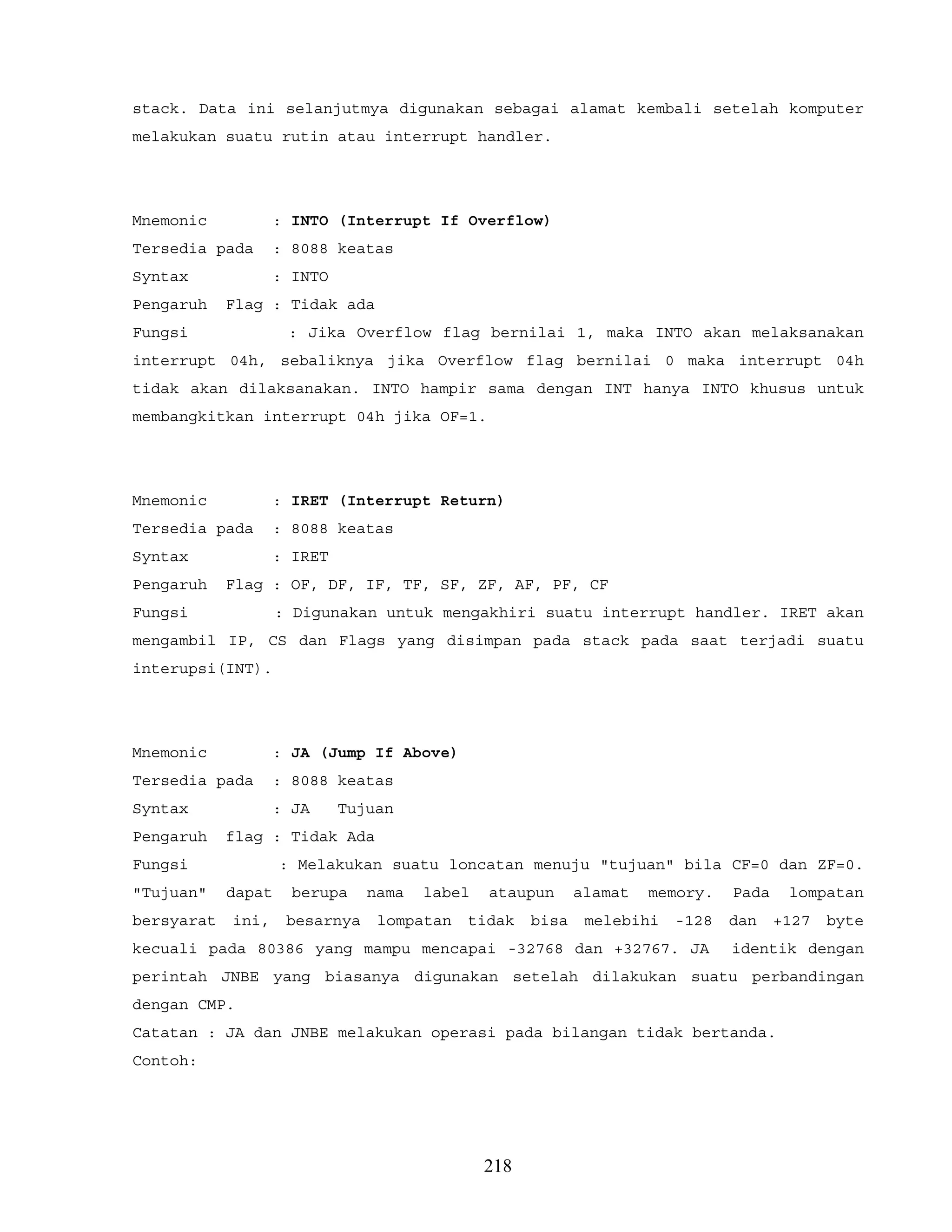 stack. Data ini selanjutmya digunakan sebagai alamat kembali setelah komputer
melakukan suatu rutin atau interrupt handler.
Mnemonic : INTO (Interrupt If Overflow)
Tersedia pada : 8088 keatas
Syntax : INTO
Pengaruh Flag : Tidak ada
Fungsi : Jika Overflow flag bernilai 1, maka INTO akan melaksanakan
interrupt 04h, sebaliknya jika Overflow flag bernilai 0 maka interrupt 04h
tidak akan dilaksanakan. INTO hampir sama dengan INT hanya INTO khusus untuk
membangkitkan interrupt 04h jika OF=1.
Mnemonic : IRET (Interrupt Return)
Tersedia pada : 8088 keatas
Syntax : IRET
Pengaruh Flag : OF, DF, IF, TF, SF, ZF, AF, PF, CF
Fungsi : Digunakan untuk mengakhiri suatu interrupt handler. IRET akan
mengambil IP, CS dan Flags yang disimpan pada stack pada saat terjadi suatu
interupsi(INT).
Mnemonic : JA (Jump If Above)
Tersedia pada : 8088 keatas
Syntax : JA Tujuan
Pengaruh flag : Tidak Ada
Fungsi : Melakukan suatu loncatan menuju "tujuan" bila CF=0 dan ZF=0.
"Tujuan" dapat berupa nama label ataupun alamat memory. Pada lompatan
bersyarat ini, besarnya lompatan tidak bisa melebihi -128 dan +127 byte
kecuali pada 80386 yang mampu mencapai -32768 dan +32767. JA identik dengan
perintah JNBE yang biasanya digunakan setelah dilakukan suatu perbandingan
dengan CMP.
Catatan : JA dan JNBE melakukan operasi pada bilangan tidak bertanda.
Contoh:
218
 