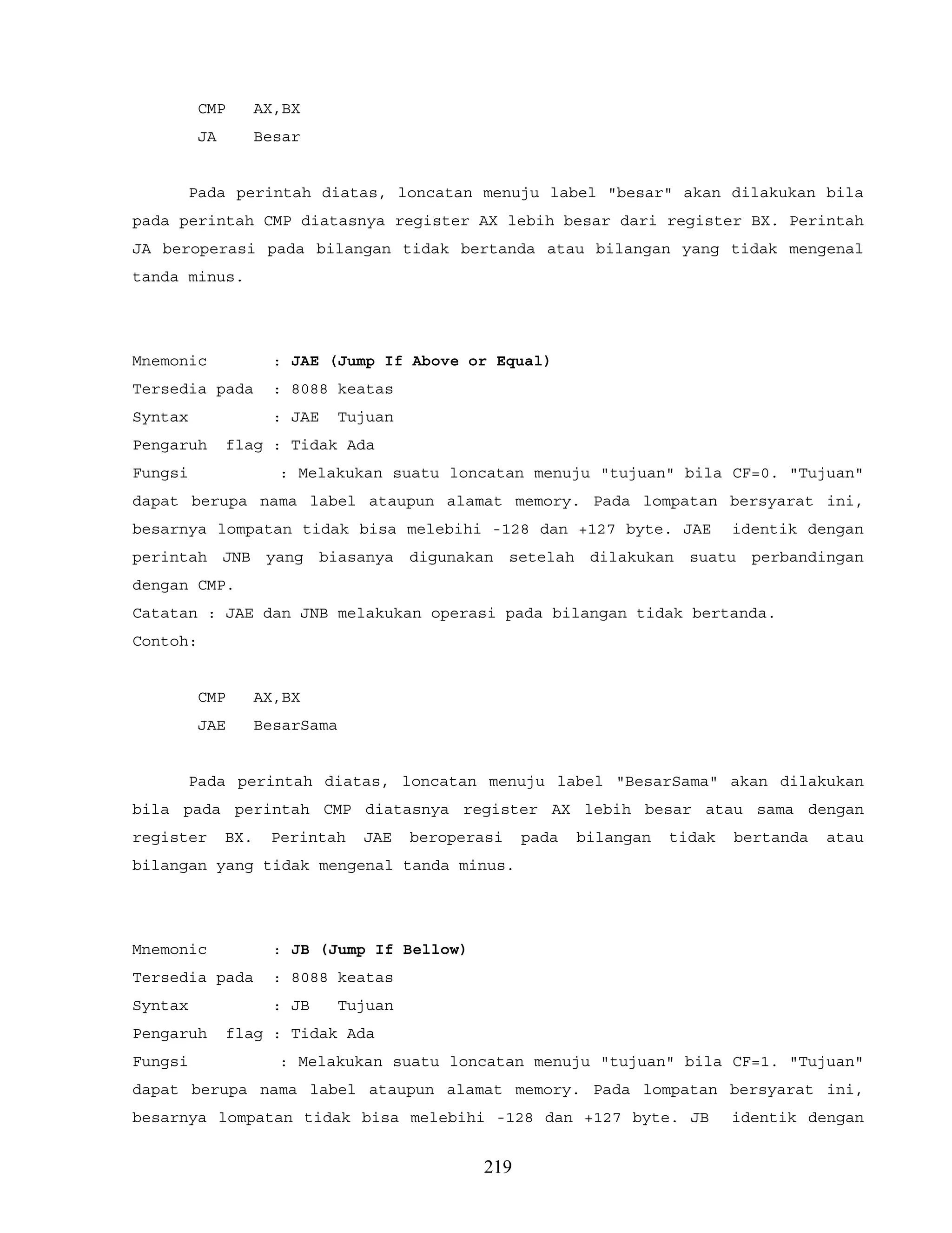 CMP AX,BX
JA Besar
Pada perintah diatas, loncatan menuju label "besar" akan dilakukan bila
pada perintah CMP diatasnya register AX lebih besar dari register BX. Perintah
JA beroperasi pada bilangan tidak bertanda atau bilangan yang tidak mengenal
tanda minus.
Mnemonic : JAE (Jump If Above or Equal)
Tersedia pada : 8088 keatas
Syntax : JAE Tujuan
Pengaruh flag : Tidak Ada
Fungsi : Melakukan suatu loncatan menuju "tujuan" bila CF=0. "Tujuan"
dapat berupa nama label ataupun alamat memory. Pada lompatan bersyarat ini,
besarnya lompatan tidak bisa melebihi -128 dan +127 byte. JAE identik dengan
perintah JNB yang biasanya digunakan setelah dilakukan suatu perbandingan
dengan CMP.
Catatan : JAE dan JNB melakukan operasi pada bilangan tidak bertanda.
Contoh:
CMP AX,BX
JAE BesarSama
Pada perintah diatas, loncatan menuju label "BesarSama" akan dilakukan
bila pada perintah CMP diatasnya register AX lebih besar atau sama dengan
register BX. Perintah JAE beroperasi pada bilangan tidak bertanda atau
bilangan yang tidak mengenal tanda minus.
Mnemonic : JB (Jump If Bellow)
Tersedia pada : 8088 keatas
Syntax : JB Tujuan
Pengaruh flag : Tidak Ada
Fungsi : Melakukan suatu loncatan menuju "tujuan" bila CF=1. "Tujuan"
dapat berupa nama label ataupun alamat memory. Pada lompatan bersyarat ini,
besarnya lompatan tidak bisa melebihi -128 dan +127 byte. JB identik dengan
219
 