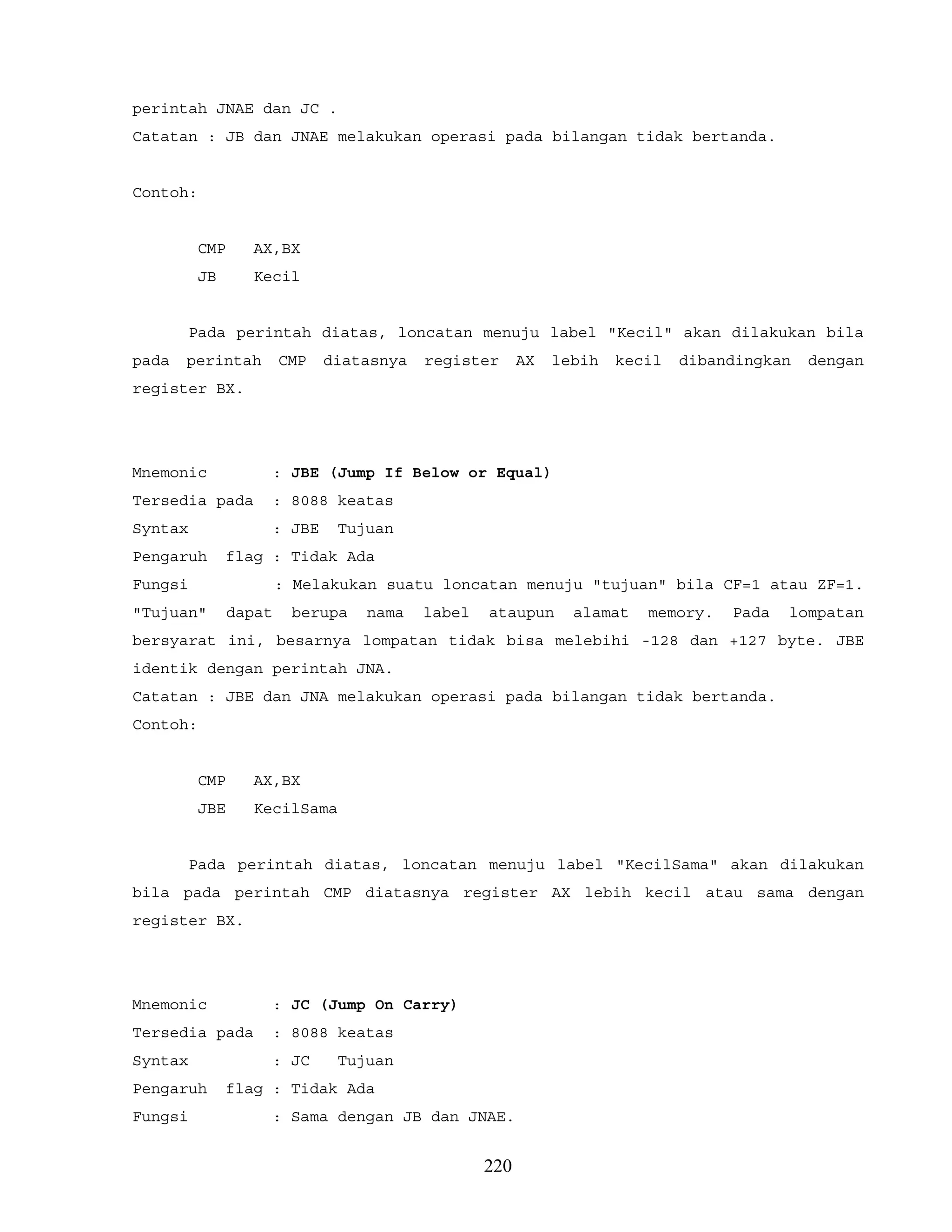 perintah JNAE dan JC .
Catatan : JB dan JNAE melakukan operasi pada bilangan tidak bertanda.
Contoh:
CMP AX,BX
JB Kecil
Pada perintah diatas, loncatan menuju label "Kecil" akan dilakukan bila
pada perintah CMP diatasnya register AX lebih kecil dibandingkan dengan
register BX.
Mnemonic : JBE (Jump If Below or Equal)
Tersedia pada : 8088 keatas
Syntax : JBE Tujuan
Pengaruh flag : Tidak Ada
Fungsi : Melakukan suatu loncatan menuju "tujuan" bila CF=1 atau ZF=1.
"Tujuan" dapat berupa nama label ataupun alamat memory. Pada lompatan
bersyarat ini, besarnya lompatan tidak bisa melebihi -128 dan +127 byte. JBE
identik dengan perintah JNA.
Catatan : JBE dan JNA melakukan operasi pada bilangan tidak bertanda.
Contoh:
CMP AX,BX
JBE KecilSama
Pada perintah diatas, loncatan menuju label "KecilSama" akan dilakukan
bila pada perintah CMP diatasnya register AX lebih kecil atau sama dengan
register BX.
Mnemonic : JC (Jump On Carry)
Tersedia pada : 8088 keatas
Syntax : JC Tujuan
Pengaruh flag : Tidak Ada
Fungsi : Sama dengan JB dan JNAE.
220
 