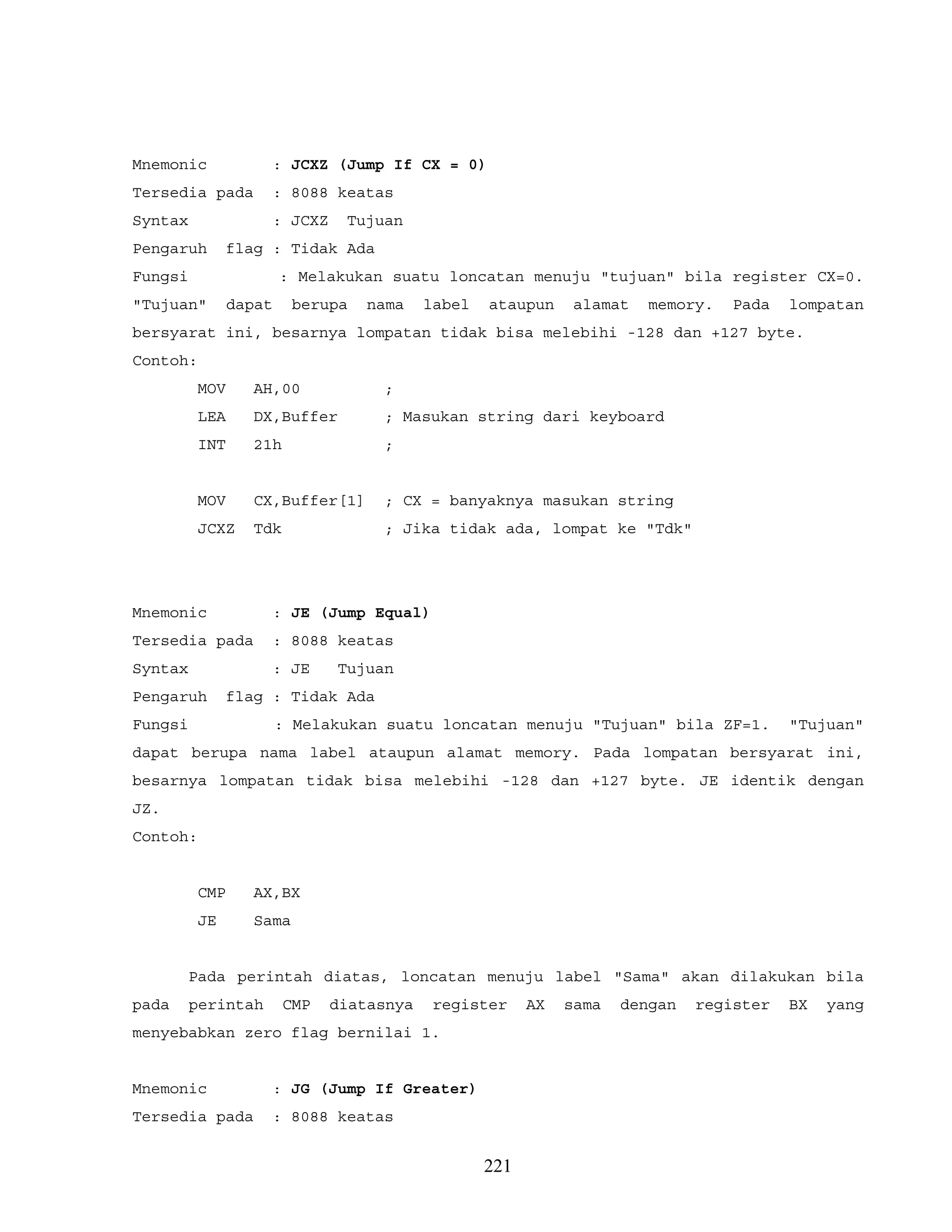 Mnemonic : JCXZ (Jump If CX = 0)
Tersedia pada : 8088 keatas
Syntax : JCXZ Tujuan
Pengaruh flag : Tidak Ada
Fungsi : Melakukan suatu loncatan menuju "tujuan" bila register CX=0.
"Tujuan" dapat berupa nama label ataupun alamat memory. Pada lompatan
bersyarat ini, besarnya lompatan tidak bisa melebihi -128 dan +127 byte.
Contoh:
MOV AH,00 ;
LEA DX,Buffer ; Masukan string dari keyboard
INT 21h ;
MOV CX,Buffer[1] ; CX = banyaknya masukan string
JCXZ Tdk ; Jika tidak ada, lompat ke "Tdk"
Mnemonic : JE (Jump Equal)
Tersedia pada : 8088 keatas
Syntax : JE Tujuan
Pengaruh flag : Tidak Ada
Fungsi : Melakukan suatu loncatan menuju "Tujuan" bila ZF=1. "Tujuan"
dapat berupa nama label ataupun alamat memory. Pada lompatan bersyarat ini,
besarnya lompatan tidak bisa melebihi -128 dan +127 byte. JE identik dengan
JZ.
Contoh:
CMP AX,BX
JE Sama
Pada perintah diatas, loncatan menuju label "Sama" akan dilakukan bila
pada perintah CMP diatasnya register AX sama dengan register BX yang
menyebabkan zero flag bernilai 1.
Mnemonic : JG (Jump If Greater)
Tersedia pada : 8088 keatas
221
 