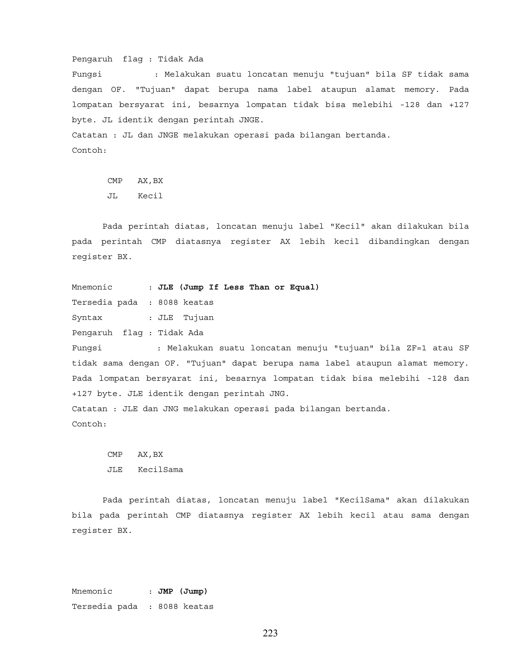 Pengaruh flag : Tidak Ada
Fungsi : Melakukan suatu loncatan menuju "tujuan" bila SF tidak sama
dengan OF. "Tujuan" dapat berupa nama label ataupun alamat memory. Pada
lompatan bersyarat ini, besarnya lompatan tidak bisa melebihi -128 dan +127
byte. JL identik dengan perintah JNGE.
Catatan : JL dan JNGE melakukan operasi pada bilangan bertanda.
Contoh:
CMP AX,BX
JL Kecil
Pada perintah diatas, loncatan menuju label "Kecil" akan dilakukan bila
pada perintah CMP diatasnya register AX lebih kecil dibandingkan dengan
register BX.
Mnemonic : JLE (Jump If Less Than or Equal)
Tersedia pada : 8088 keatas
Syntax : JLE Tujuan
Pengaruh flag : Tidak Ada
Fungsi : Melakukan suatu loncatan menuju "tujuan" bila ZF=1 atau SF
tidak sama dengan OF. "Tujuan" dapat berupa nama label ataupun alamat memory.
Pada lompatan bersyarat ini, besarnya lompatan tidak bisa melebihi -128 dan
+127 byte. JLE identik dengan perintah JNG.
Catatan : JLE dan JNG melakukan operasi pada bilangan bertanda.
Contoh:
CMP AX,BX
JLE KecilSama
Pada perintah diatas, loncatan menuju label "KecilSama" akan dilakukan
bila pada perintah CMP diatasnya register AX lebih kecil atau sama dengan
register BX.
Mnemonic : JMP (Jump)
Tersedia pada : 8088 keatas
223
 