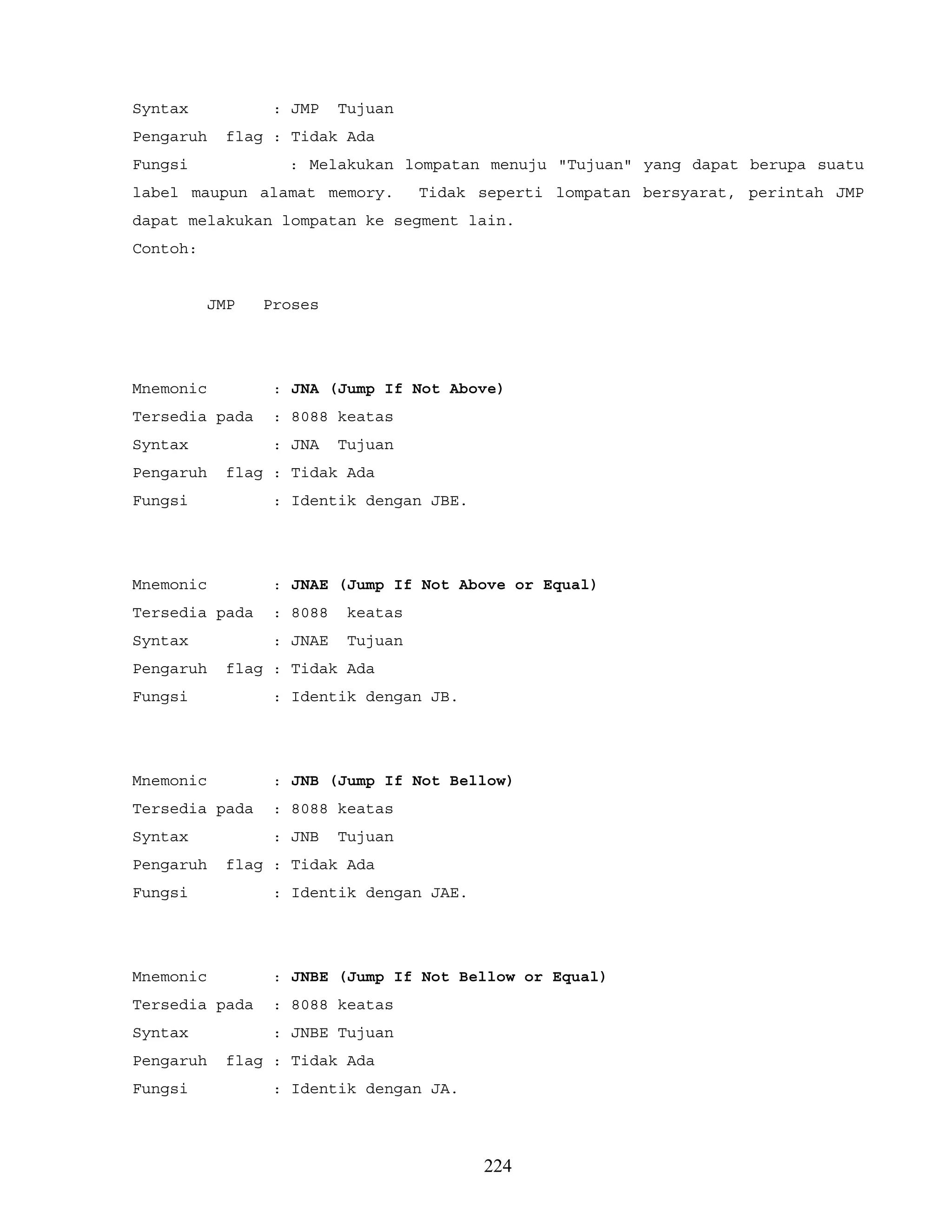 Syntax : JMP Tujuan
Pengaruh flag : Tidak Ada
Fungsi : Melakukan lompatan menuju "Tujuan" yang dapat berupa suatu
label maupun alamat memory. Tidak seperti lompatan bersyarat, perintah JMP
dapat melakukan lompatan ke segment lain.
Contoh:
JMP Proses
Mnemonic : JNA (Jump If Not Above)
Tersedia pada : 8088 keatas
Syntax : JNA Tujuan
Pengaruh flag : Tidak Ada
Fungsi : Identik dengan JBE.
Mnemonic : JNAE (Jump If Not Above or Equal)
Tersedia pada : 8088 keatas
Syntax : JNAE Tujuan
Pengaruh flag : Tidak Ada
Fungsi : Identik dengan JB.
Mnemonic : JNB (Jump If Not Bellow)
Tersedia pada : 8088 keatas
Syntax : JNB Tujuan
Pengaruh flag : Tidak Ada
Fungsi : Identik dengan JAE.
Mnemonic : JNBE (Jump If Not Bellow or Equal)
Tersedia pada : 8088 keatas
Syntax : JNBE Tujuan
Pengaruh flag : Tidak Ada
Fungsi : Identik dengan JA.
224
 