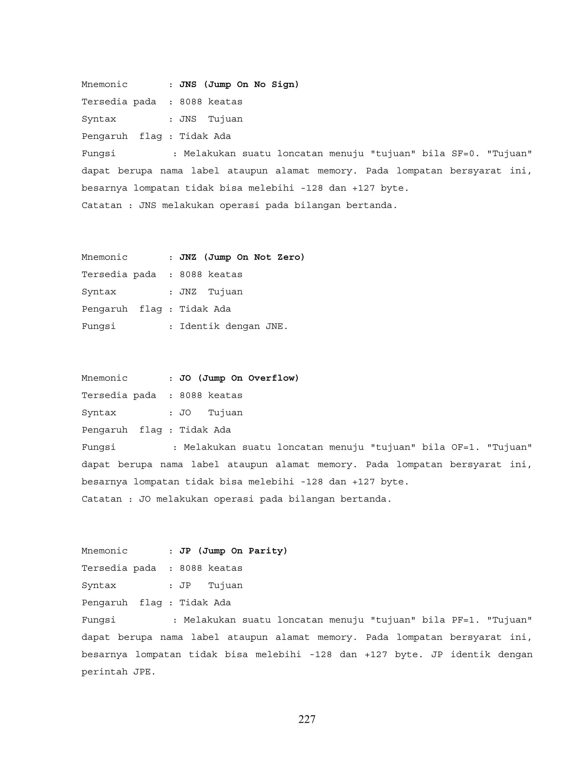 Mnemonic : JNS (Jump On No Sign)
Tersedia pada : 8088 keatas
Syntax : JNS Tujuan
Pengaruh flag : Tidak Ada
Fungsi : Melakukan suatu loncatan menuju "tujuan" bila SF=0. "Tujuan"
dapat berupa nama label ataupun alamat memory. Pada lompatan bersyarat ini,
besarnya lompatan tidak bisa melebihi -128 dan +127 byte.
Catatan : JNS melakukan operasi pada bilangan bertanda.
Mnemonic : JNZ (Jump On Not Zero)
Tersedia pada : 8088 keatas
Syntax : JNZ Tujuan
Pengaruh flag : Tidak Ada
Fungsi : Identik dengan JNE.
Mnemonic : JO (Jump On Overflow)
Tersedia pada : 8088 keatas
Syntax : JO Tujuan
Pengaruh flag : Tidak Ada
Fungsi : Melakukan suatu loncatan menuju "tujuan" bila OF=1. "Tujuan"
dapat berupa nama label ataupun alamat memory. Pada lompatan bersyarat ini,
besarnya lompatan tidak bisa melebihi -128 dan +127 byte.
Catatan : JO melakukan operasi pada bilangan bertanda.
Mnemonic : JP (Jump On Parity)
Tersedia pada : 8088 keatas
Syntax : JP Tujuan
Pengaruh flag : Tidak Ada
Fungsi : Melakukan suatu loncatan menuju "tujuan" bila PF=1. "Tujuan"
dapat berupa nama label ataupun alamat memory. Pada lompatan bersyarat ini,
besarnya lompatan tidak bisa melebihi -128 dan +127 byte. JP identik dengan
perintah JPE.
227
 