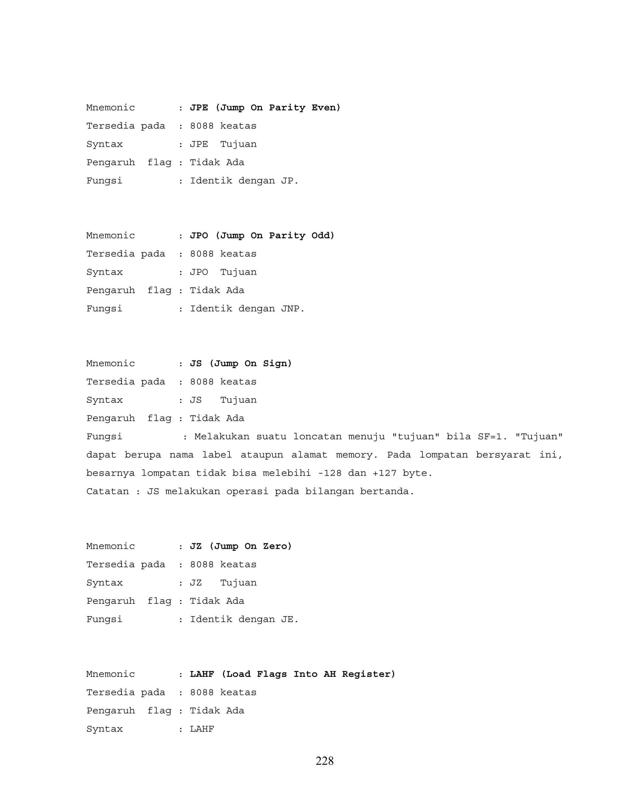 Mnemonic : JPE (Jump On Parity Even)
Tersedia pada : 8088 keatas
Syntax : JPE Tujuan
Pengaruh flag : Tidak Ada
Fungsi : Identik dengan JP.
Mnemonic : JPO (Jump On Parity Odd)
Tersedia pada : 8088 keatas
Syntax : JPO Tujuan
Pengaruh flag : Tidak Ada
Fungsi : Identik dengan JNP.
Mnemonic : JS (Jump On Sign)
Tersedia pada : 8088 keatas
Syntax : JS Tujuan
Pengaruh flag : Tidak Ada
Fungsi : Melakukan suatu loncatan menuju "tujuan" bila SF=1. "Tujuan"
dapat berupa nama label ataupun alamat memory. Pada lompatan bersyarat ini,
besarnya lompatan tidak bisa melebihi -128 dan +127 byte.
Catatan : JS melakukan operasi pada bilangan bertanda.
Mnemonic : JZ (Jump On Zero)
Tersedia pada : 8088 keatas
Syntax : JZ Tujuan
Pengaruh flag : Tidak Ada
Fungsi : Identik dengan JE.
Mnemonic : LAHF (Load Flags Into AH Register)
Tersedia pada : 8088 keatas
Pengaruh flag : Tidak Ada
Syntax : LAHF
228
 