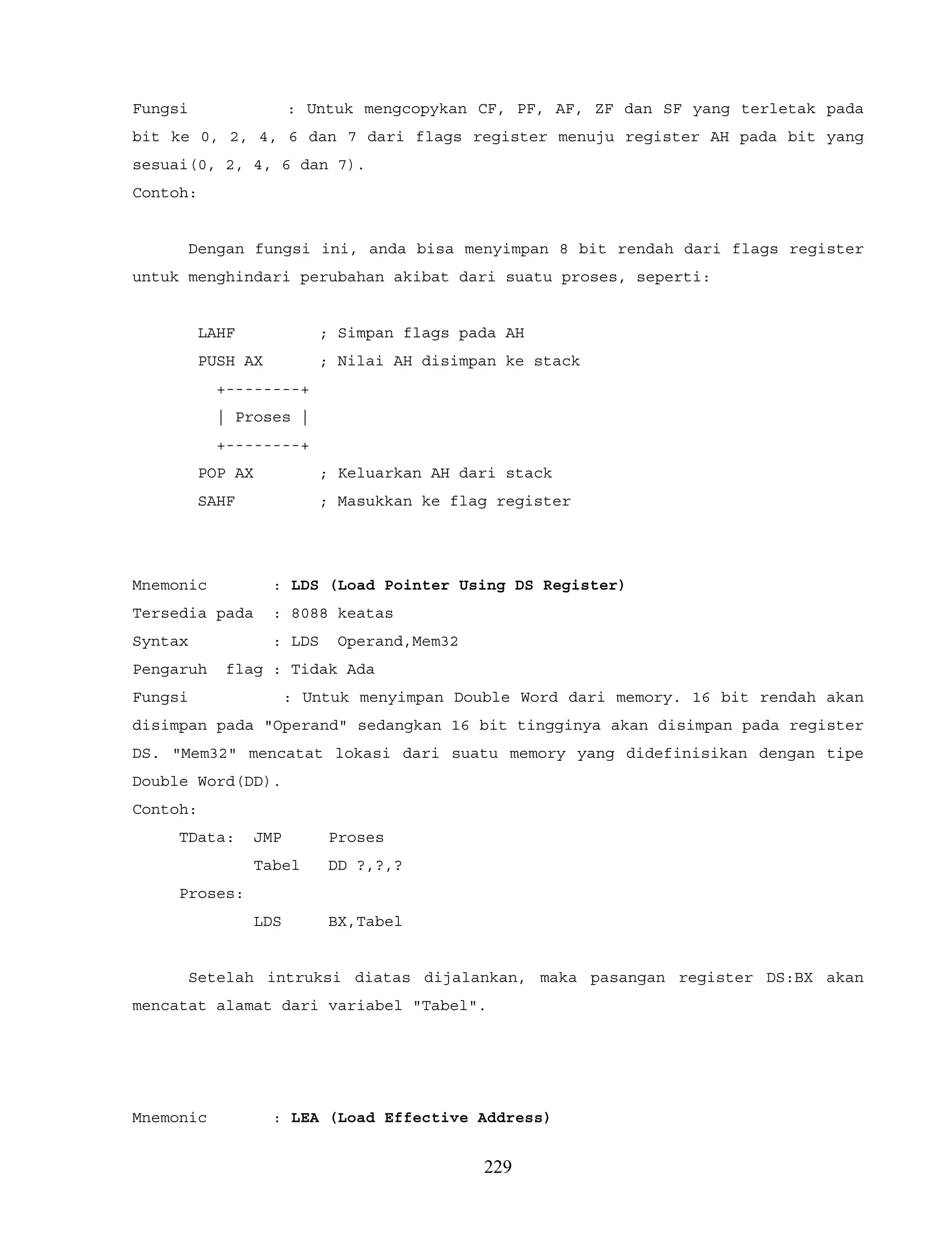 Fungsi : Untuk mengcopykan CF, PF, AF, ZF dan SF yang terletak pada
bit ke 0, 2, 4, 6 dan 7 dari flags register menuju register AH pada bit yang
sesuai(0, 2, 4, 6 dan 7).
Contoh:
Dengan fungsi ini, anda bisa menyimpan 8 bit rendah dari flags register
untuk menghindari perubahan akibat dari suatu proses, seperti:
LAHF ; Simpan flags pada AH
PUSH AX ; Nilai AH disimpan ke stack
+--------+
| Proses |
+--------+
POP AX ; Keluarkan AH dari stack
SAHF ; Masukkan ke flag register
Mnemonic : LDS (Load Pointer Using DS Register)
Tersedia pada : 8088 keatas
Syntax : LDS Operand,Mem32
Pengaruh flag : Tidak Ada
Fungsi : Untuk menyimpan Double Word dari memory. 16 bit rendah akan
disimpan pada "Operand" sedangkan 16 bit tingginya akan disimpan pada register
DS. "Mem32" mencatat lokasi dari suatu memory yang didefinisikan dengan tipe
Double Word(DD).
Contoh:
TData: JMP Proses
Tabel DD ?,?,?
Proses:
LDS BX,Tabel
Setelah intruksi diatas dijalankan, maka pasangan register DS:BX akan
mencatat alamat dari variabel "Tabel".
Mnemonic : LEA (Load Effective Address)
229
 