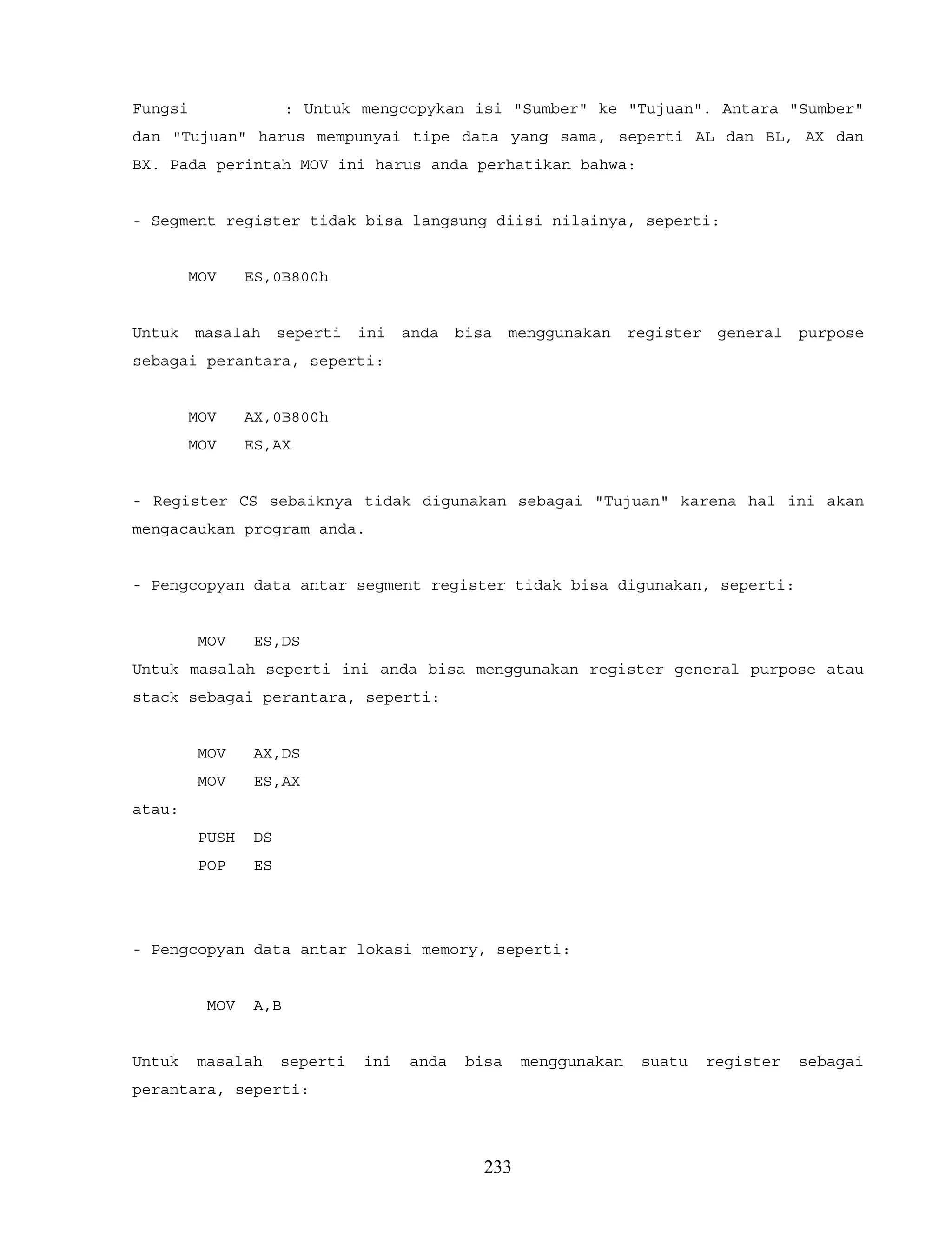 Fungsi : Untuk mengcopykan isi "Sumber" ke "Tujuan". Antara "Sumber"
dan "Tujuan" harus mempunyai tipe data yang sama, seperti AL dan BL, AX dan
BX. Pada perintah MOV ini harus anda perhatikan bahwa:
- Segment register tidak bisa langsung diisi nilainya, seperti:
MOV ES,0B800h
Untuk masalah seperti ini anda bisa menggunakan register general purpose
sebagai perantara, seperti:
MOV AX,0B800h
MOV ES,AX
- Register CS sebaiknya tidak digunakan sebagai "Tujuan" karena hal ini akan
mengacaukan program anda.
- Pengcopyan data antar segment register tidak bisa digunakan, seperti:
MOV ES,DS
Untuk masalah seperti ini anda bisa menggunakan register general purpose atau
stack sebagai perantara, seperti:
MOV AX,DS
MOV ES,AX
atau:
PUSH DS
POP ES
- Pengcopyan data antar lokasi memory, seperti:
MOV A,B
Untuk masalah seperti ini anda bisa menggunakan suatu register sebagai
perantara, seperti:
233
 