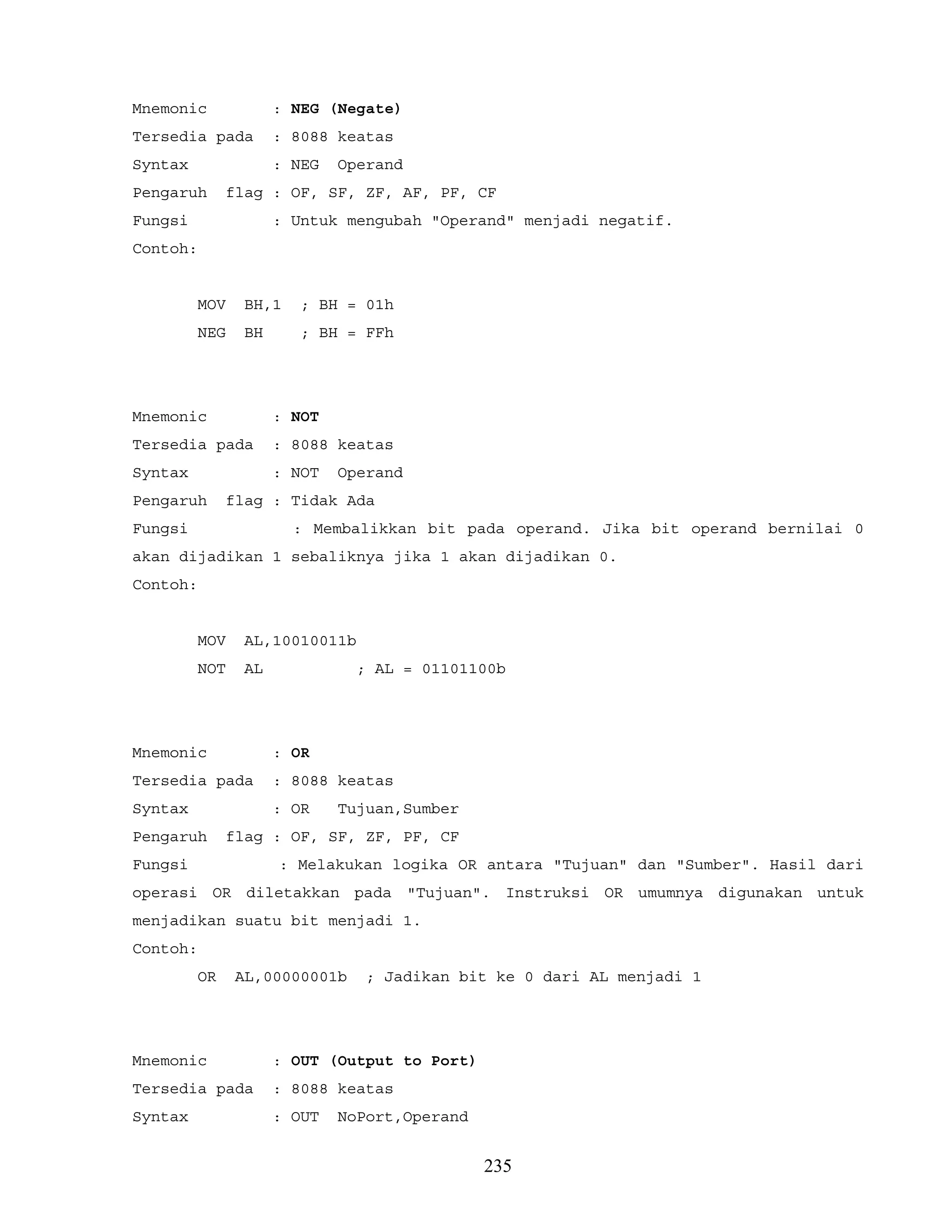 Mnemonic : NEG (Negate)
Tersedia pada : 8088 keatas
Syntax : NEG Operand
Pengaruh flag : OF, SF, ZF, AF, PF, CF
Fungsi : Untuk mengubah "Operand" menjadi negatif.
Contoh:
MOV BH,1 ; BH = 01h
NEG BH ; BH = FFh
Mnemonic : NOT
Tersedia pada : 8088 keatas
Syntax : NOT Operand
Pengaruh flag : Tidak Ada
Fungsi : Membalikkan bit pada operand. Jika bit operand bernilai 0
akan dijadikan 1 sebaliknya jika 1 akan dijadikan 0.
Contoh:
MOV AL,10010011b
NOT AL ; AL = 01101100b
Mnemonic : OR
Tersedia pada : 8088 keatas
Syntax : OR Tujuan,Sumber
Pengaruh flag : OF, SF, ZF, PF, CF
Fungsi : Melakukan logika OR antara "Tujuan" dan "Sumber". Hasil dari
operasi OR diletakkan pada "Tujuan". Instruksi OR umumnya digunakan untuk
menjadikan suatu bit menjadi 1.
Contoh:
OR AL,00000001b ; Jadikan bit ke 0 dari AL menjadi 1
Mnemonic : OUT (Output to Port)
Tersedia pada : 8088 keatas
Syntax : OUT NoPort,Operand
235
 