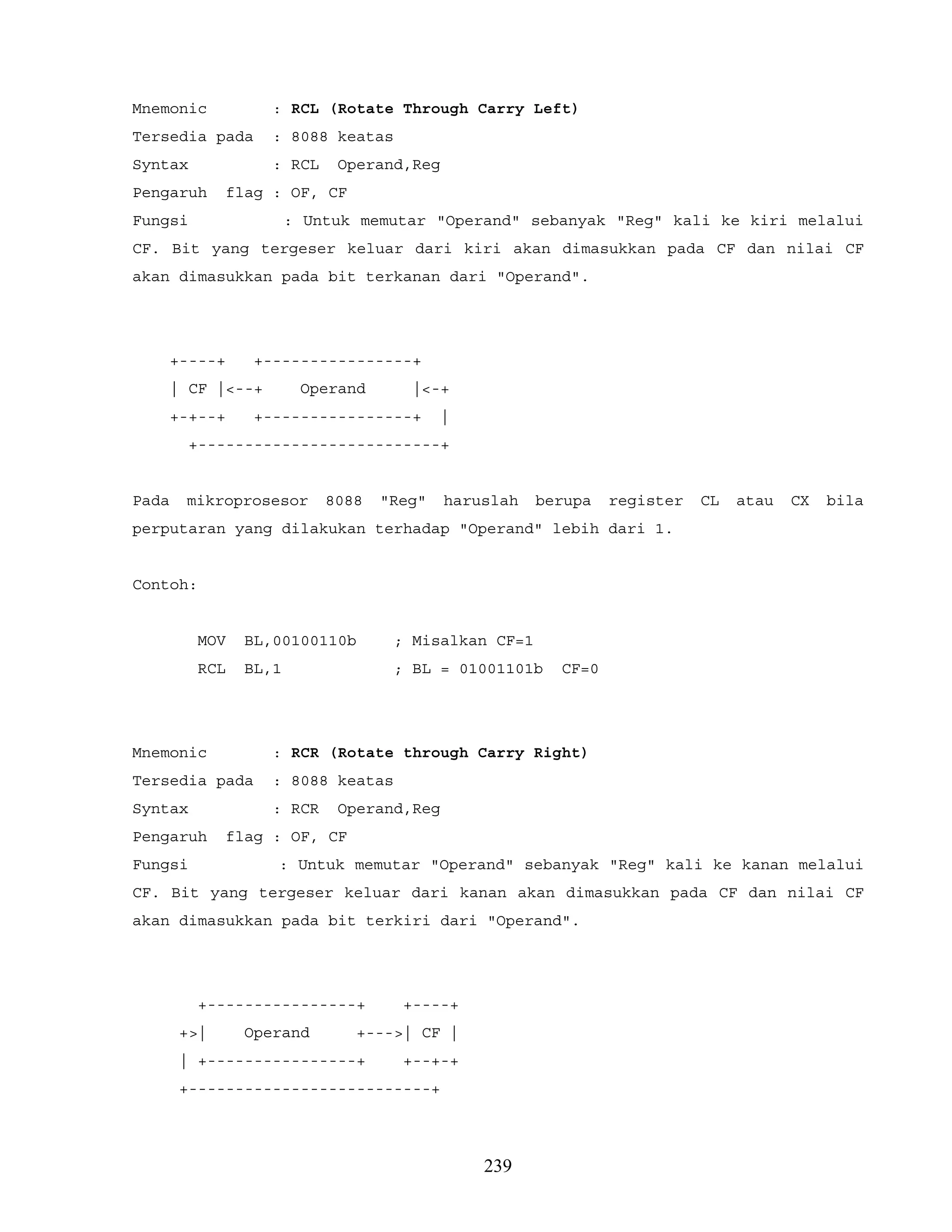 Mnemonic : RCL (Rotate Through Carry Left)
Tersedia pada : 8088 keatas
Syntax : RCL Operand,Reg
Pengaruh flag : OF, CF
Fungsi : Untuk memutar "Operand" sebanyak "Reg" kali ke kiri melalui
CF. Bit yang tergeser keluar dari kiri akan dimasukkan pada CF dan nilai CF
akan dimasukkan pada bit terkanan dari "Operand".
+----+ +----------------+
| CF |<--+ Operand |<-+
+-+--+ +----------------+ |
+--------------------------+
Pada mikroprosesor 8088 "Reg" haruslah berupa register CL atau CX bila
perputaran yang dilakukan terhadap "Operand" lebih dari 1.
Contoh:
MOV BL,00100110b ; Misalkan CF=1
RCL BL,1 ; BL = 01001101b CF=0
Mnemonic : RCR (Rotate through Carry Right)
Tersedia pada : 8088 keatas
Syntax : RCR Operand,Reg
Pengaruh flag : OF, CF
Fungsi : Untuk memutar "Operand" sebanyak "Reg" kali ke kanan melalui
CF. Bit yang tergeser keluar dari kanan akan dimasukkan pada CF dan nilai CF
akan dimasukkan pada bit terkiri dari "Operand".
+----------------+ +----+
+>| Operand +--->| CF |
| +----------------+ +--+-+
+--------------------------+
239
 
