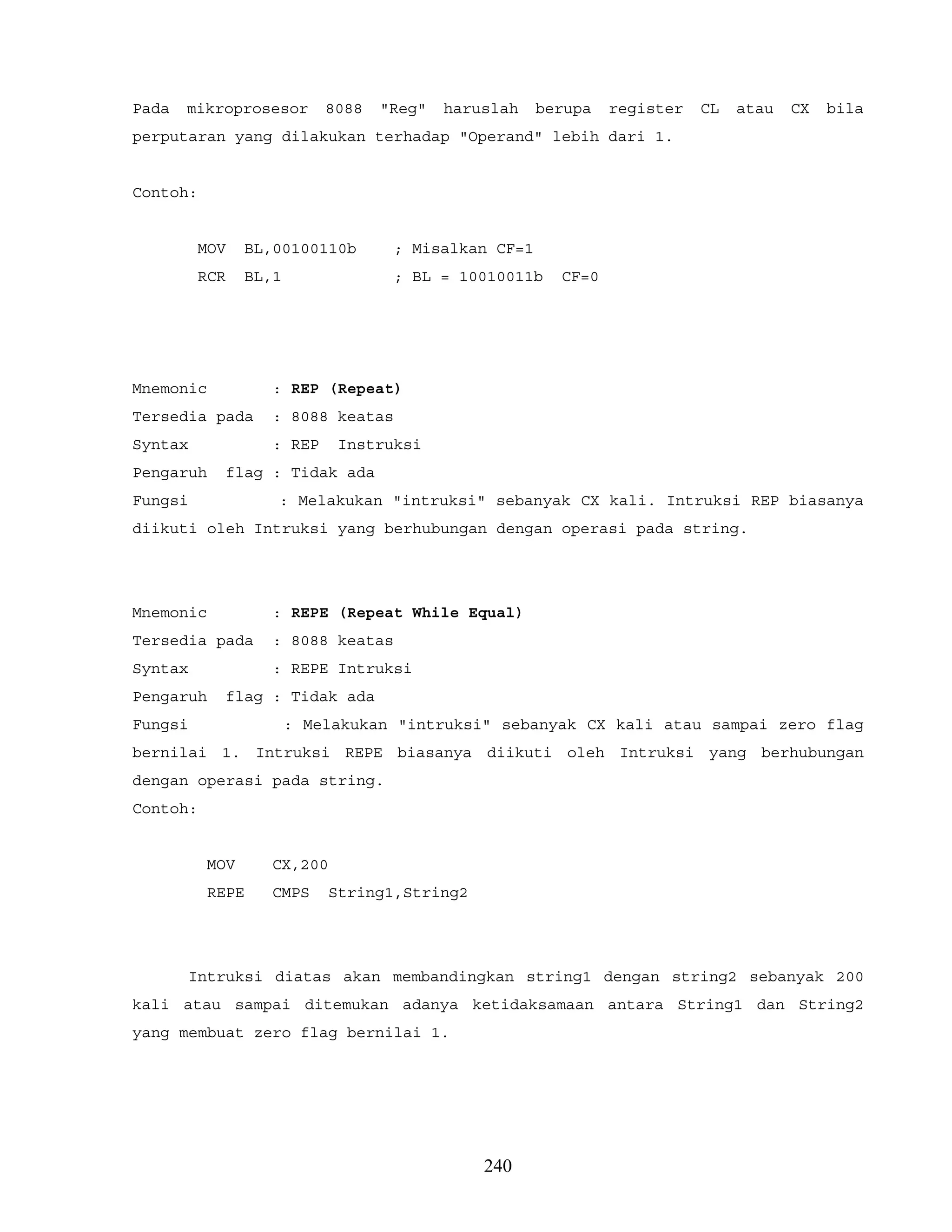 Pada mikroprosesor 8088 "Reg" haruslah berupa register CL atau CX bila
perputaran yang dilakukan terhadap "Operand" lebih dari 1.
Contoh:
MOV BL,00100110b ; Misalkan CF=1
RCR BL,1 ; BL = 10010011b CF=0
Mnemonic : REP (Repeat)
Tersedia pada : 8088 keatas
Syntax : REP Instruksi
Pengaruh flag : Tidak ada
Fungsi : Melakukan "intruksi" sebanyak CX kali. Intruksi REP biasanya
diikuti oleh Intruksi yang berhubungan dengan operasi pada string.
Mnemonic : REPE (Repeat While Equal)
Tersedia pada : 8088 keatas
Syntax : REPE Intruksi
Pengaruh flag : Tidak ada
Fungsi : Melakukan "intruksi" sebanyak CX kali atau sampai zero flag
bernilai 1. Intruksi REPE biasanya diikuti oleh Intruksi yang berhubungan
dengan operasi pada string.
Contoh:
MOV CX,200
REPE CMPS String1,String2
Intruksi diatas akan membandingkan string1 dengan string2 sebanyak 200
kali atau sampai ditemukan adanya ketidaksamaan antara String1 dan String2
yang membuat zero flag bernilai 1.
240
 