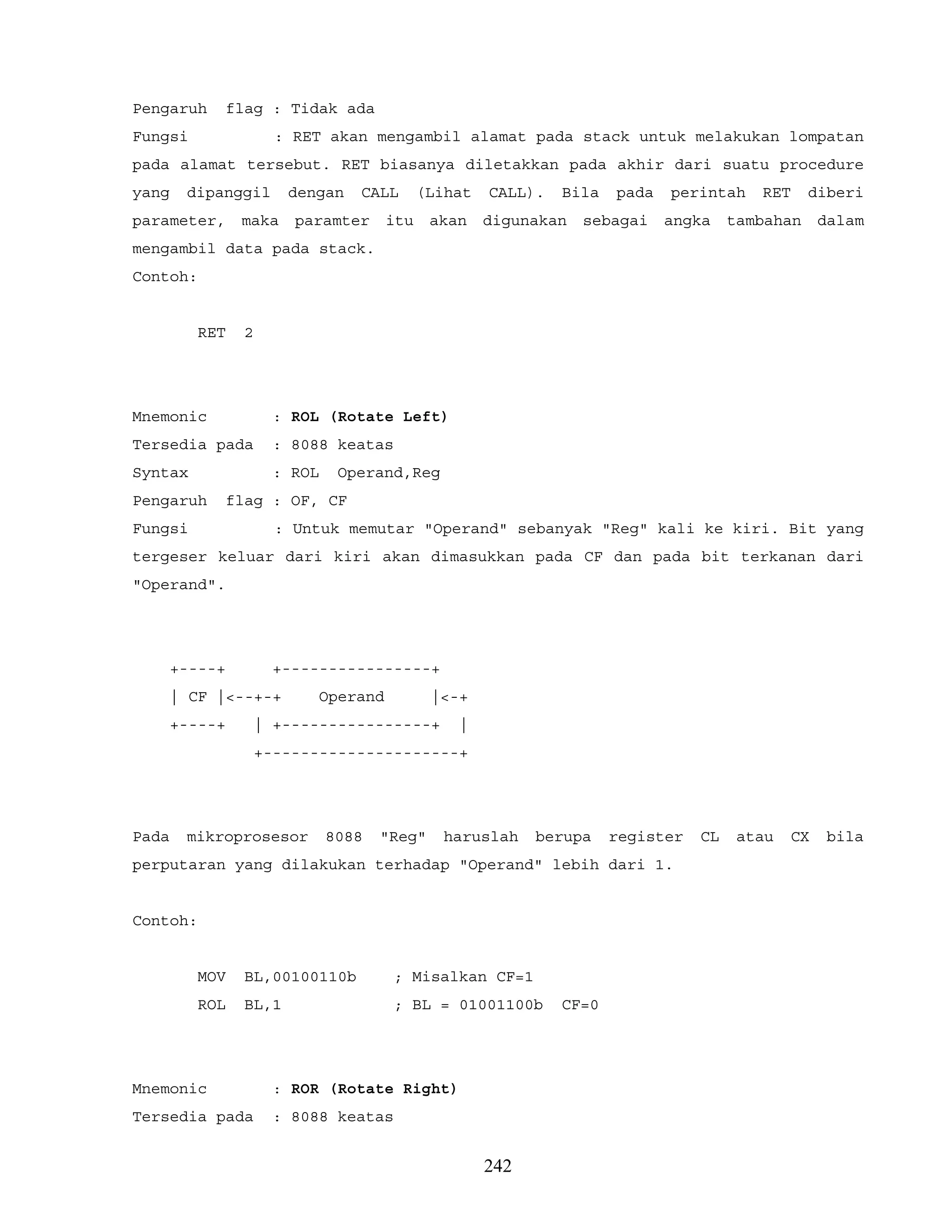Pengaruh flag : Tidak ada
Fungsi : RET akan mengambil alamat pada stack untuk melakukan lompatan
pada alamat tersebut. RET biasanya diletakkan pada akhir dari suatu procedure
yang dipanggil dengan CALL (Lihat CALL). Bila pada perintah RET diberi
parameter, maka paramter itu akan digunakan sebagai angka tambahan dalam
mengambil data pada stack.
Contoh:
RET 2
Mnemonic : ROL (Rotate Left)
Tersedia pada : 8088 keatas
Syntax : ROL Operand,Reg
Pengaruh flag : OF, CF
Fungsi : Untuk memutar "Operand" sebanyak "Reg" kali ke kiri. Bit yang
tergeser keluar dari kiri akan dimasukkan pada CF dan pada bit terkanan dari
"Operand".
+----+ +----------------+
| CF |<--+-+ Operand |<-+
+----+ | +----------------+ |
+---------------------+
Pada mikroprosesor 8088 "Reg" haruslah berupa register CL atau CX bila
perputaran yang dilakukan terhadap "Operand" lebih dari 1.
Contoh:
MOV BL,00100110b ; Misalkan CF=1
ROL BL,1 ; BL = 01001100b CF=0
Mnemonic : ROR (Rotate Right)
Tersedia pada : 8088 keatas
242
 