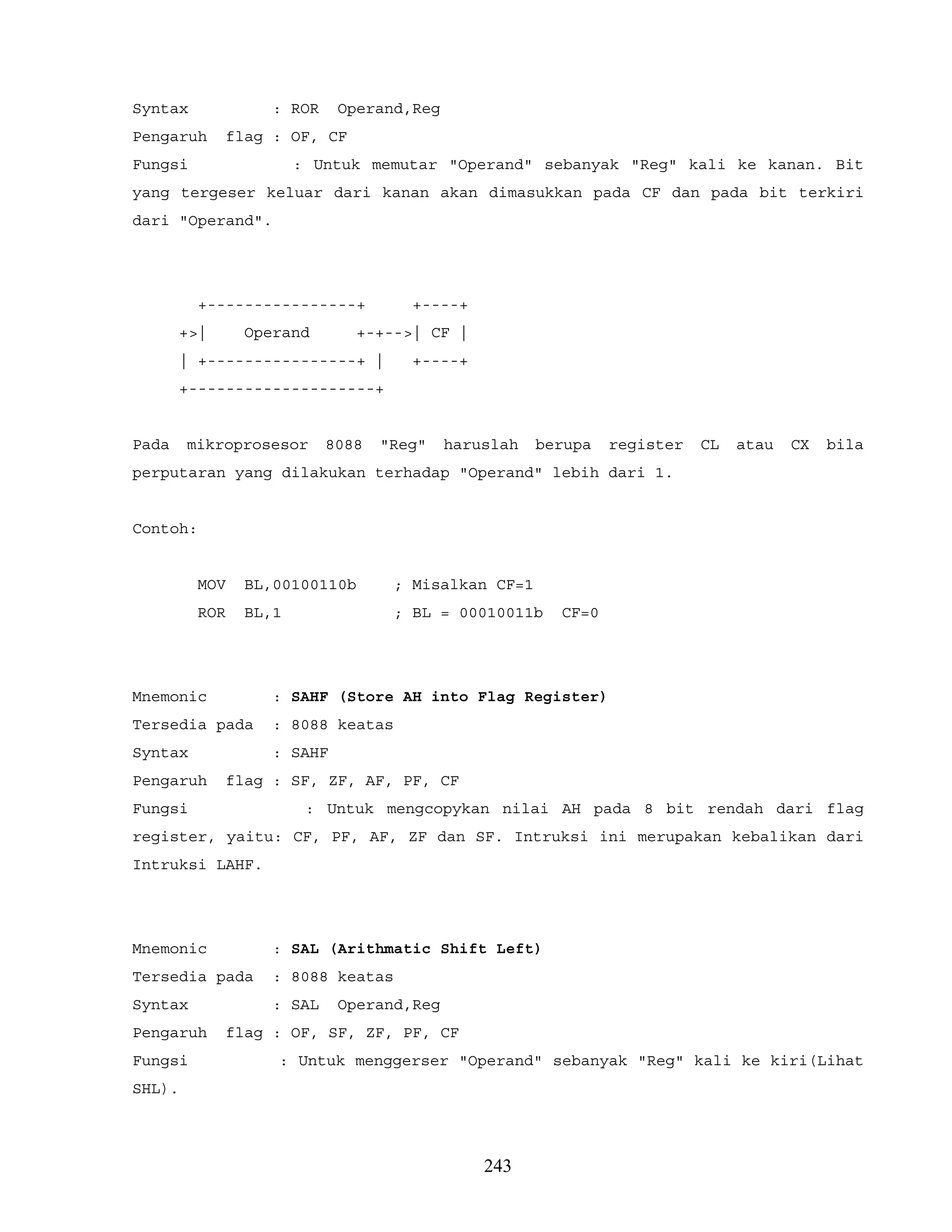 Syntax : ROR Operand,Reg
Pengaruh flag : OF, CF
Fungsi : Untuk memutar "Operand" sebanyak "Reg" kali ke kanan. Bit
yang tergeser keluar dari kanan akan dimasukkan pada CF dan pada bit terkiri
dari "Operand".
+----------------+ +----+
+>| Operand +-+-->| CF |
| +----------------+ | +----+
+--------------------+
Pada mikroprosesor 8088 "Reg" haruslah berupa register CL atau CX bila
perputaran yang dilakukan terhadap "Operand" lebih dari 1.
Contoh:
MOV BL,00100110b ; Misalkan CF=1
ROR BL,1 ; BL = 00010011b CF=0
Mnemonic : SAHF (Store AH into Flag Register)
Tersedia pada : 8088 keatas
Syntax : SAHF
Pengaruh flag : SF, ZF, AF, PF, CF
Fungsi : Untuk mengcopykan nilai AH pada 8 bit rendah dari flag
register, yaitu: CF, PF, AF, ZF dan SF. Intruksi ini merupakan kebalikan dari
Intruksi LAHF.
Mnemonic : SAL (Arithmatic Shift Left)
Tersedia pada : 8088 keatas
Syntax : SAL Operand,Reg
Pengaruh flag : OF, SF, ZF, PF, CF
Fungsi : Untuk menggerser "Operand" sebanyak "Reg" kali ke kiri(Lihat
SHL).
243
 