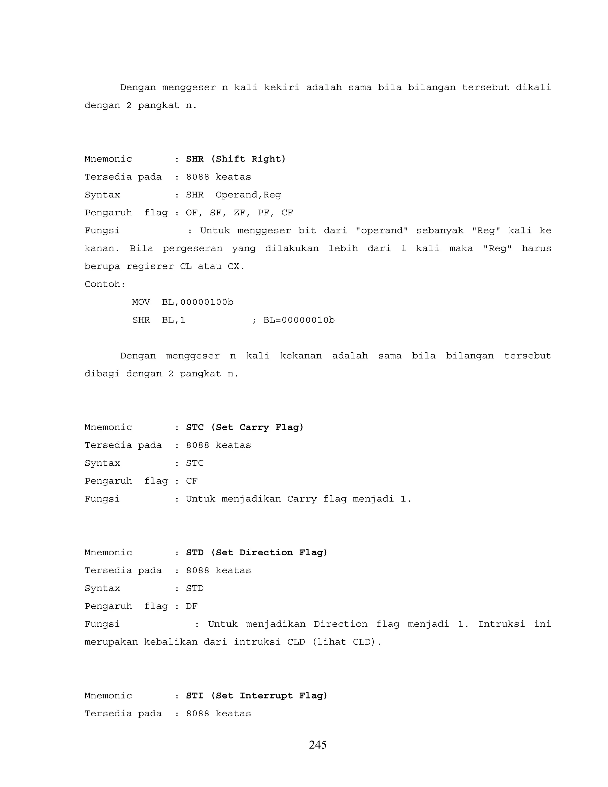 Dengan menggeser n kali kekiri adalah sama bila bilangan tersebut dikali
dengan 2 pangkat n.
Mnemonic : SHR (Shift Right)
Tersedia pada : 8088 keatas
Syntax : SHR Operand,Reg
Pengaruh flag : OF, SF, ZF, PF, CF
Fungsi : Untuk menggeser bit dari "operand" sebanyak "Reg" kali ke
kanan. Bila pergeseran yang dilakukan lebih dari 1 kali maka "Reg" harus
berupa regisrer CL atau CX.
Contoh:
MOV BL,00000100b
SHR BL,1 ; BL=00000010b
Dengan menggeser n kali kekanan adalah sama bila bilangan tersebut
dibagi dengan 2 pangkat n.
Mnemonic : STC (Set Carry Flag)
Tersedia pada : 8088 keatas
Syntax : STC
Pengaruh flag : CF
Fungsi : Untuk menjadikan Carry flag menjadi 1.
Mnemonic : STD (Set Direction Flag)
Tersedia pada : 8088 keatas
Syntax : STD
Pengaruh flag : DF
Fungsi : Untuk menjadikan Direction flag menjadi 1. Intruksi ini
merupakan kebalikan dari intruksi CLD (lihat CLD).
Mnemonic : STI (Set Interrupt Flag)
Tersedia pada : 8088 keatas
245
 