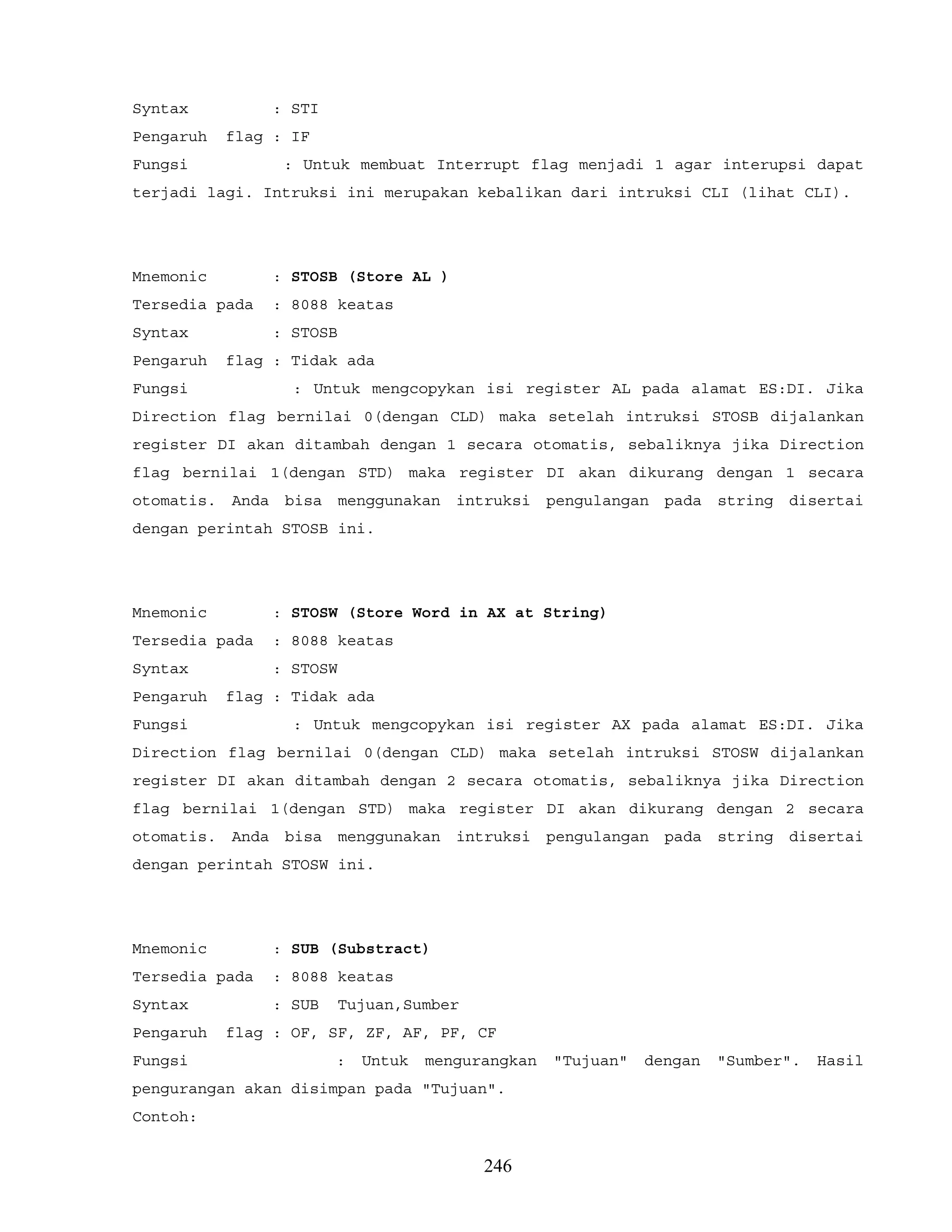 Syntax : STI
Pengaruh flag : IF
Fungsi : Untuk membuat Interrupt flag menjadi 1 agar interupsi dapat
terjadi lagi. Intruksi ini merupakan kebalikan dari intruksi CLI (lihat CLI).
Mnemonic : STOSB (Store AL )
Tersedia pada : 8088 keatas
Syntax : STOSB
Pengaruh flag : Tidak ada
Fungsi : Untuk mengcopykan isi register AL pada alamat ES:DI. Jika
Direction flag bernilai 0(dengan CLD) maka setelah intruksi STOSB dijalankan
register DI akan ditambah dengan 1 secara otomatis, sebaliknya jika Direction
flag bernilai 1(dengan STD) maka register DI akan dikurang dengan 1 secara
otomatis. Anda bisa menggunakan intruksi pengulangan pada string disertai
dengan perintah STOSB ini.
Mnemonic : STOSW (Store Word in AX at String)
Tersedia pada : 8088 keatas
Syntax : STOSW
Pengaruh flag : Tidak ada
Fungsi : Untuk mengcopykan isi register AX pada alamat ES:DI. Jika
Direction flag bernilai 0(dengan CLD) maka setelah intruksi STOSW dijalankan
register DI akan ditambah dengan 2 secara otomatis, sebaliknya jika Direction
flag bernilai 1(dengan STD) maka register DI akan dikurang dengan 2 secara
otomatis. Anda bisa menggunakan intruksi pengulangan pada string disertai
dengan perintah STOSW ini.
Mnemonic : SUB (Substract)
Tersedia pada : 8088 keatas
Syntax : SUB Tujuan,Sumber
Pengaruh flag : OF, SF, ZF, AF, PF, CF
Fungsi : Untuk mengurangkan "Tujuan" dengan "Sumber". Hasil
pengurangan akan disimpan pada "Tujuan".
Contoh:
246
 