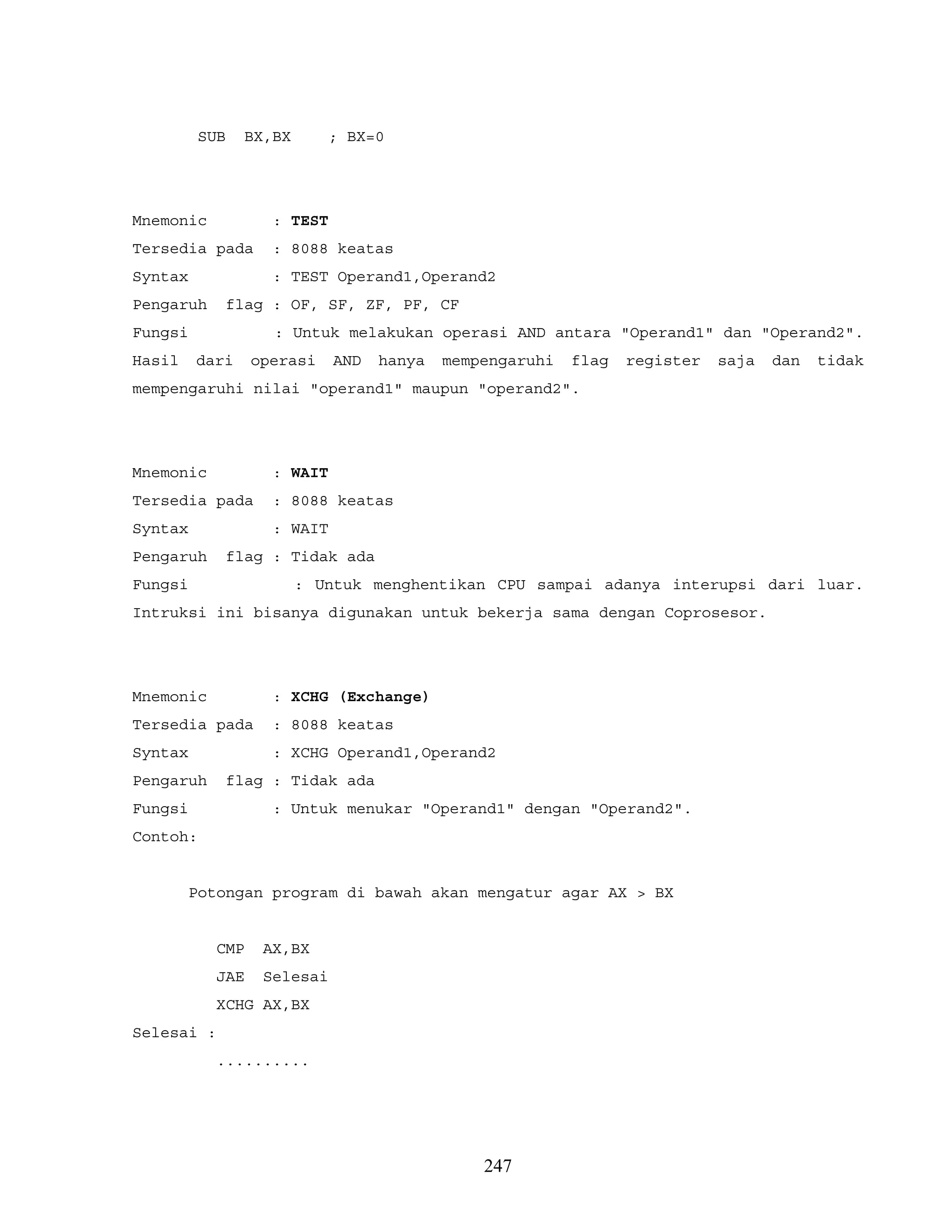 SUB BX,BX ; BX=0
Mnemonic : TEST
Tersedia pada : 8088 keatas
Syntax : TEST Operand1,Operand2
Pengaruh flag : OF, SF, ZF, PF, CF
Fungsi : Untuk melakukan operasi AND antara "Operand1" dan "Operand2".
Hasil dari operasi AND hanya mempengaruhi flag register saja dan tidak
mempengaruhi nilai "operand1" maupun "operand2".
Mnemonic : WAIT
Tersedia pada : 8088 keatas
Syntax : WAIT
Pengaruh flag : Tidak ada
Fungsi : Untuk menghentikan CPU sampai adanya interupsi dari luar.
Intruksi ini bisanya digunakan untuk bekerja sama dengan Coprosesor.
Mnemonic : XCHG (Exchange)
Tersedia pada : 8088 keatas
Syntax : XCHG Operand1,Operand2
Pengaruh flag : Tidak ada
Fungsi : Untuk menukar "Operand1" dengan "Operand2".
Contoh:
Potongan program di bawah akan mengatur agar AX > BX
CMP AX,BX
JAE Selesai
XCHG AX,BX
Selesai :
..........
247
 