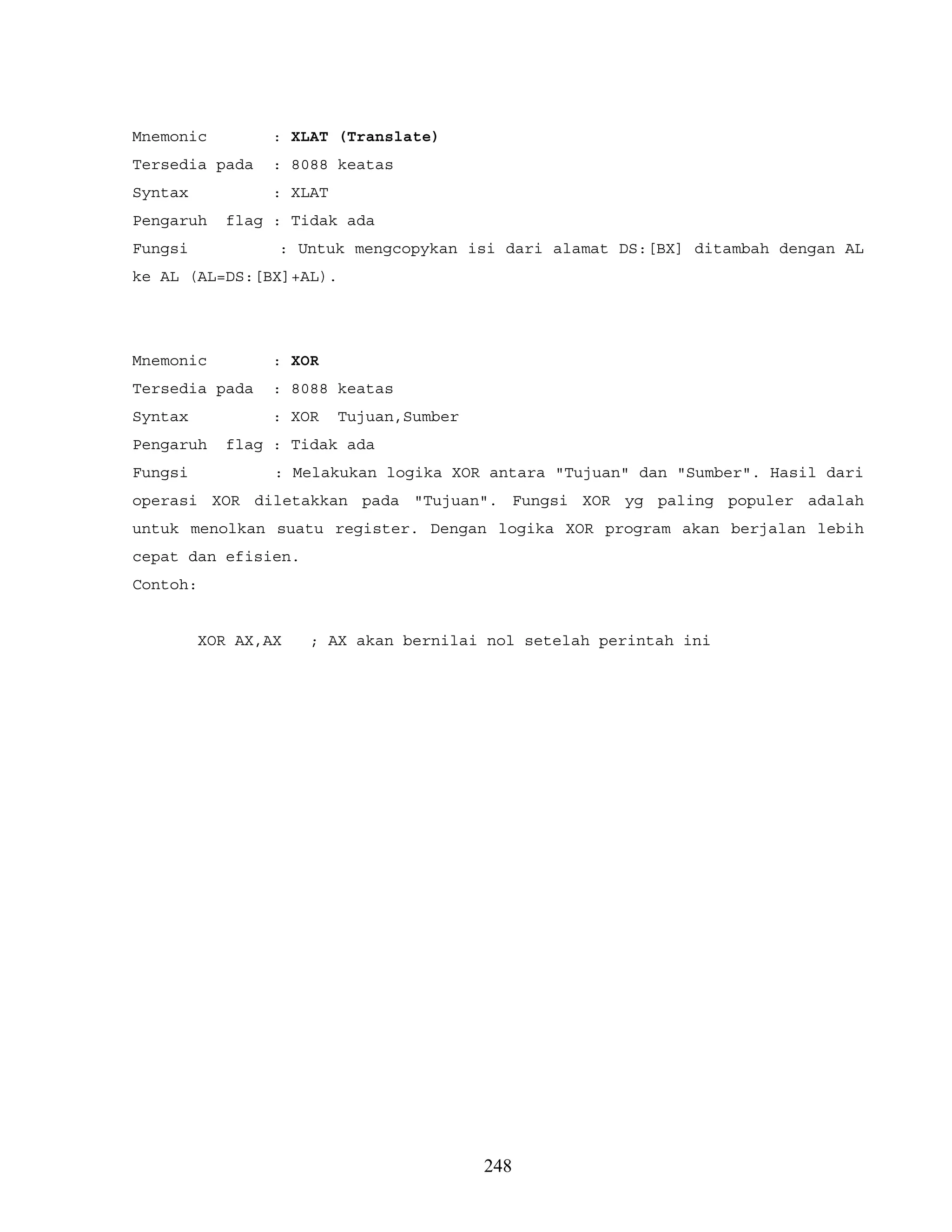 Mnemonic : XLAT (Translate)
Tersedia pada : 8088 keatas
Syntax : XLAT
Pengaruh flag : Tidak ada
Fungsi : Untuk mengcopykan isi dari alamat DS:[BX] ditambah dengan AL
ke AL (AL=DS:[BX]+AL).
Mnemonic : XOR
Tersedia pada : 8088 keatas
Syntax : XOR Tujuan,Sumber
Pengaruh flag : Tidak ada
Fungsi : Melakukan logika XOR antara "Tujuan" dan "Sumber". Hasil dari
operasi XOR diletakkan pada "Tujuan". Fungsi XOR yg paling populer adalah
untuk menolkan suatu register. Dengan logika XOR program akan berjalan lebih
cepat dan efisien.
Contoh:
XOR AX,AX ; AX akan bernilai nol setelah perintah ini
248
 