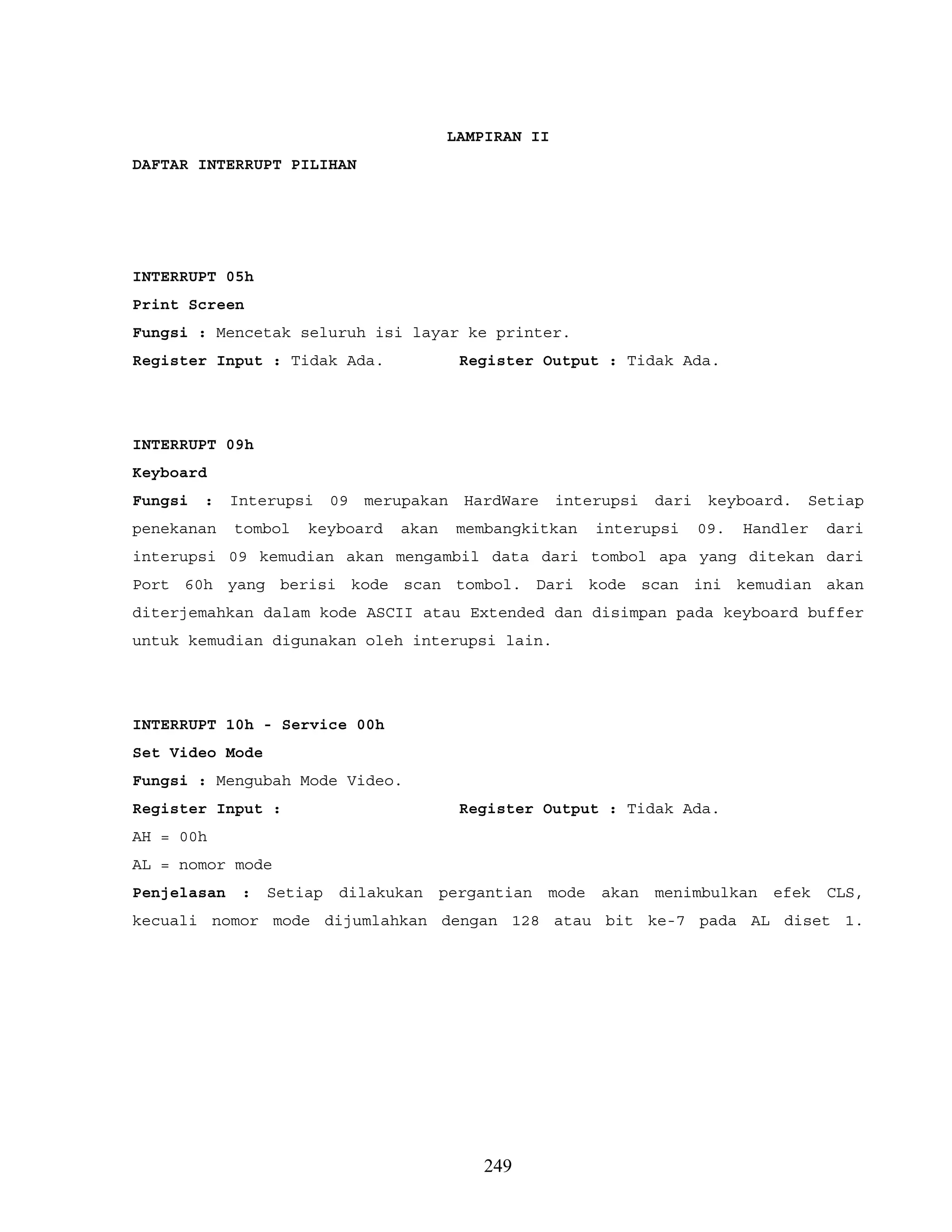 LAMPIRAN II
DAFTAR INTERRUPT PILIHAN
INTERRUPT 05h
Print Screen
Fungsi : Mencetak seluruh isi layar ke printer.
Register Input : Tidak Ada. Register Output : Tidak Ada.
INTERRUPT 09h
Keyboard
Fungsi : Interupsi 09 merupakan HardWare interupsi dari keyboard. Setiap
penekanan tombol keyboard akan membangkitkan interupsi 09. Handler dari
interupsi 09 kemudian akan mengambil data dari tombol apa yang ditekan dari
Port 60h yang berisi kode scan tombol. Dari kode scan ini kemudian akan
diterjemahkan dalam kode ASCII atau Extended dan disimpan pada keyboard buffer
untuk kemudian digunakan oleh interupsi lain.
INTERRUPT 10h - Service 00h
Set Video Mode
Fungsi : Mengubah Mode Video.
Register Input : Register Output : Tidak Ada.
AH = 00h
AL = nomor mode
Penjelasan : Setiap dilakukan pergantian mode akan menimbulkan efek CLS,
kecuali nomor mode dijumlahkan dengan 128 atau bit ke-7 pada AL diset 1.
249
 