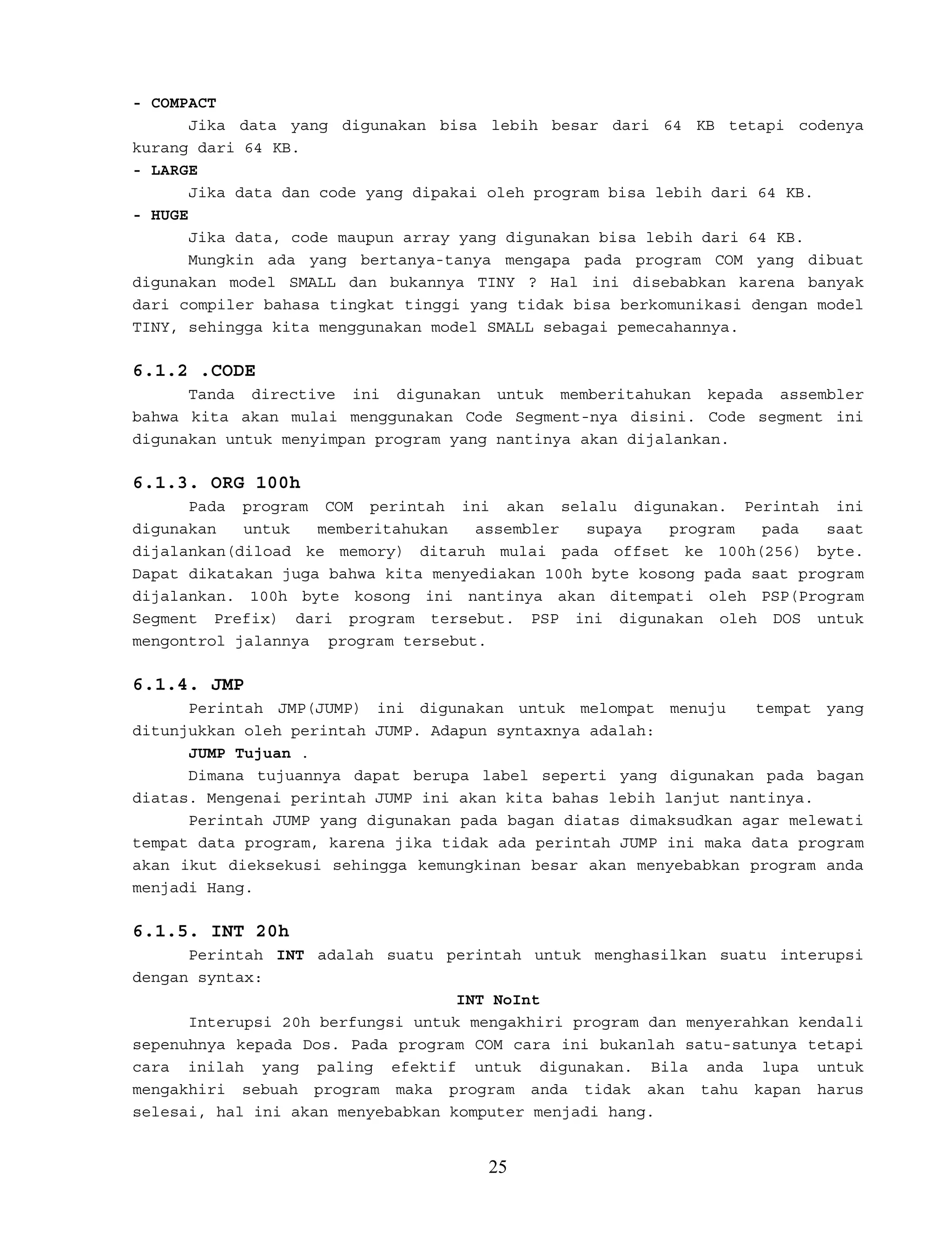 - COMPACT
Jika data yang digunakan bisa lebih besar dari 64 KB tetapi codenya
kurang dari 64 KB.
- LARGE
Jika data dan code yang dipakai oleh program bisa lebih dari 64 KB.
- HUGE
Jika data, code maupun array yang digunakan bisa lebih dari 64 KB.
Mungkin ada yang bertanya-tanya mengapa pada program COM yang dibuat
digunakan model SMALL dan bukannya TINY ? Hal ini disebabkan karena banyak
dari compiler bahasa tingkat tinggi yang tidak bisa berkomunikasi dengan model
TINY, sehingga kita menggunakan model SMALL sebagai pemecahannya.
6.1.2 .CODE
Tanda directive ini digunakan untuk memberitahukan kepada assembler
bahwa kita akan mulai menggunakan Code Segment-nya disini. Code segment ini
digunakan untuk menyimpan program yang nantinya akan dijalankan.
6.1.3. ORG 100h
Pada program COM perintah ini akan selalu digunakan. Perintah ini
digunakan untuk memberitahukan assembler supaya program pada saat
dijalankan(diload ke memory) ditaruh mulai pada offset ke 100h(256) byte.
Dapat dikatakan juga bahwa kita menyediakan 100h byte kosong pada saat program
dijalankan. 100h byte kosong ini nantinya akan ditempati oleh PSP(Program
Segment Prefix) dari program tersebut. PSP ini digunakan oleh DOS untuk
mengontrol jalannya program tersebut.
6.1.4. JMP
Perintah JMP(JUMP) ini digunakan untuk melompat menuju tempat yang
ditunjukkan oleh perintah JUMP. Adapun syntaxnya adalah:
JUMP Tujuan .
Dimana tujuannya dapat berupa label seperti yang digunakan pada bagan
diatas. Mengenai perintah JUMP ini akan kita bahas lebih lanjut nantinya.
Perintah JUMP yang digunakan pada bagan diatas dimaksudkan agar melewati
tempat data program, karena jika tidak ada perintah JUMP ini maka data program
akan ikut dieksekusi sehingga kemungkinan besar akan menyebabkan program anda
menjadi Hang.
6.1.5. INT 20h
Perintah INT adalah suatu perintah untuk menghasilkan suatu interupsi
dengan syntax:
INT NoInt
Interupsi 20h berfungsi untuk mengakhiri program dan menyerahkan kendali
sepenuhnya kepada Dos. Pada program COM cara ini bukanlah satu-satunya tetapi
cara inilah yang paling efektif untuk digunakan. Bila anda lupa untuk
mengakhiri sebuah program maka program anda tidak akan tahu kapan harus
selesai, hal ini akan menyebabkan komputer menjadi hang.
25
 
