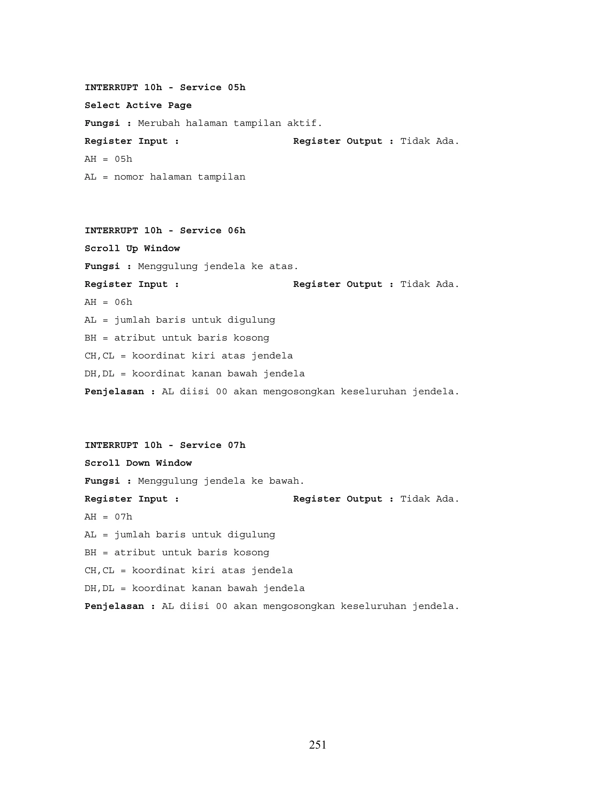 INTERRUPT 10h - Service 05h
Select Active Page
Fungsi : Merubah halaman tampilan aktif.
Register Input : Register Output : Tidak Ada.
AH = 05h
AL = nomor halaman tampilan
INTERRUPT 10h - Service 06h
Scroll Up Window
Fungsi : Menggulung jendela ke atas.
Register Input : Register Output : Tidak Ada.
AH = 06h
AL = jumlah baris untuk digulung
BH = atribut untuk baris kosong
CH,CL = koordinat kiri atas jendela
DH,DL = koordinat kanan bawah jendela
Penjelasan : AL diisi 00 akan mengosongkan keseluruhan jendela.
INTERRUPT 10h - Service 07h
Scroll Down Window
Fungsi : Menggulung jendela ke bawah.
Register Input : Register Output : Tidak Ada.
AH = 07h
AL = jumlah baris untuk digulung
BH = atribut untuk baris kosong
CH,CL = koordinat kiri atas jendela
DH,DL = koordinat kanan bawah jendela
Penjelasan : AL diisi 00 akan mengosongkan keseluruhan jendela.
251
 