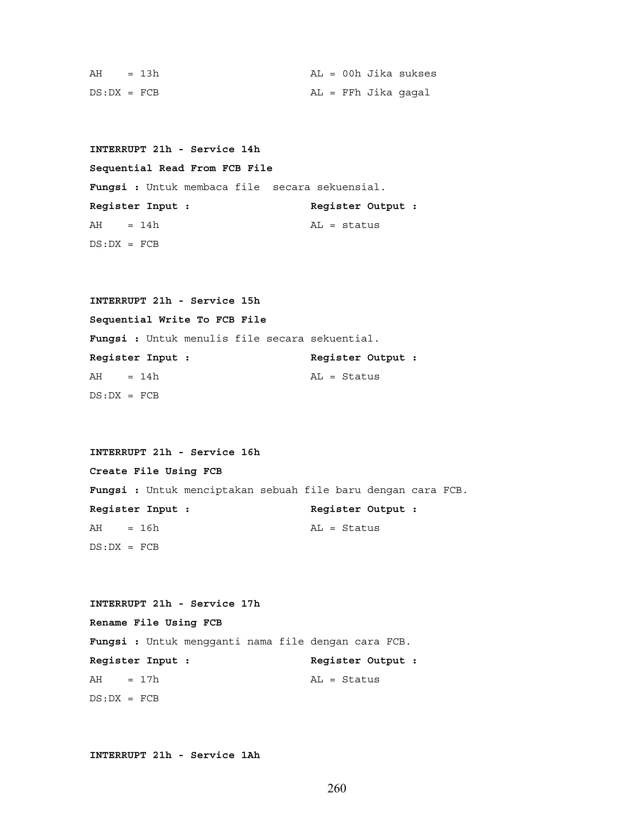 AH = 13h AL = 00h Jika sukses
DS:DX = FCB AL = FFh Jika gagal
INTERRUPT 21h - Service 14h
Sequential Read From FCB File
Fungsi : Untuk membaca file secara sekuensial.
Register Input : Register Output :
AH = 14h AL = status
DS:DX = FCB
INTERRUPT 21h - Service 15h
Sequential Write To FCB File
Fungsi : Untuk menulis file secara sekuential.
Register Input : Register Output :
AH = 14h AL = Status
DS:DX = FCB
INTERRUPT 21h - Service 16h
Create File Using FCB
Fungsi : Untuk menciptakan sebuah file baru dengan cara FCB.
Register Input : Register Output :
AH = 16h AL = Status
DS:DX = FCB
INTERRUPT 21h - Service 17h
Rename File Using FCB
Fungsi : Untuk mengganti nama file dengan cara FCB.
Register Input : Register Output :
AH = 17h AL = Status
DS:DX = FCB
INTERRUPT 21h - Service 1Ah
260
 