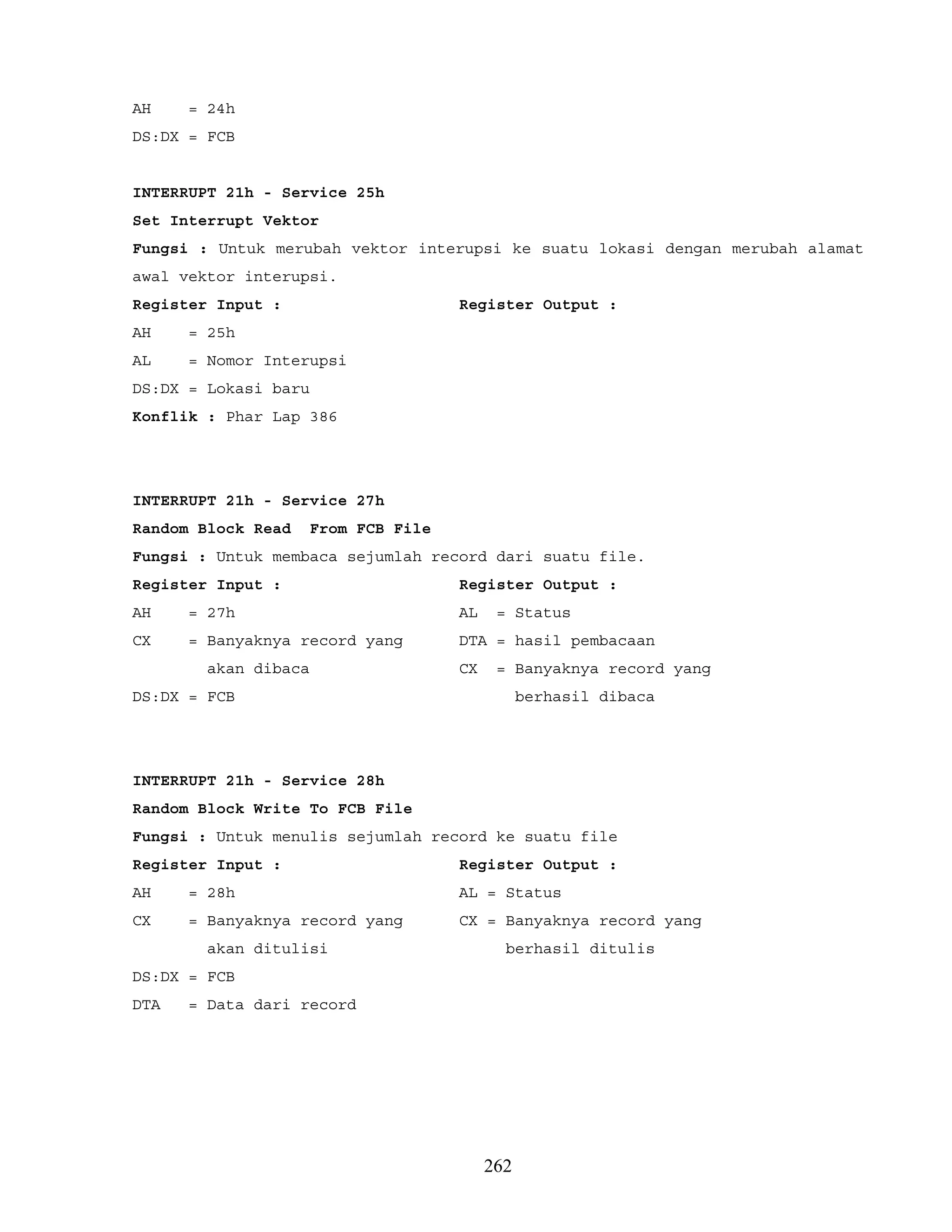 AH = 24h
DS:DX = FCB
INTERRUPT 21h - Service 25h
Set Interrupt Vektor
Fungsi : Untuk merubah vektor interupsi ke suatu lokasi dengan merubah alamat
awal vektor interupsi.
Register Input : Register Output :
AH = 25h
AL = Nomor Interupsi
DS:DX = Lokasi baru
Konflik : Phar Lap 386
INTERRUPT 21h - Service 27h
Random Block Read From FCB File
Fungsi : Untuk membaca sejumlah record dari suatu file.
Register Input : Register Output :
AH = 27h AL = Status
CX = Banyaknya record yang DTA = hasil pembacaan
akan dibaca CX = Banyaknya record yang
DS:DX = FCB berhasil dibaca
INTERRUPT 21h - Service 28h
Random Block Write To FCB File
Fungsi : Untuk menulis sejumlah record ke suatu file
Register Input : Register Output :
AH = 28h AL = Status
CX = Banyaknya record yang CX = Banyaknya record yang
akan ditulisi berhasil ditulis
DS:DX = FCB
DTA = Data dari record
262
 