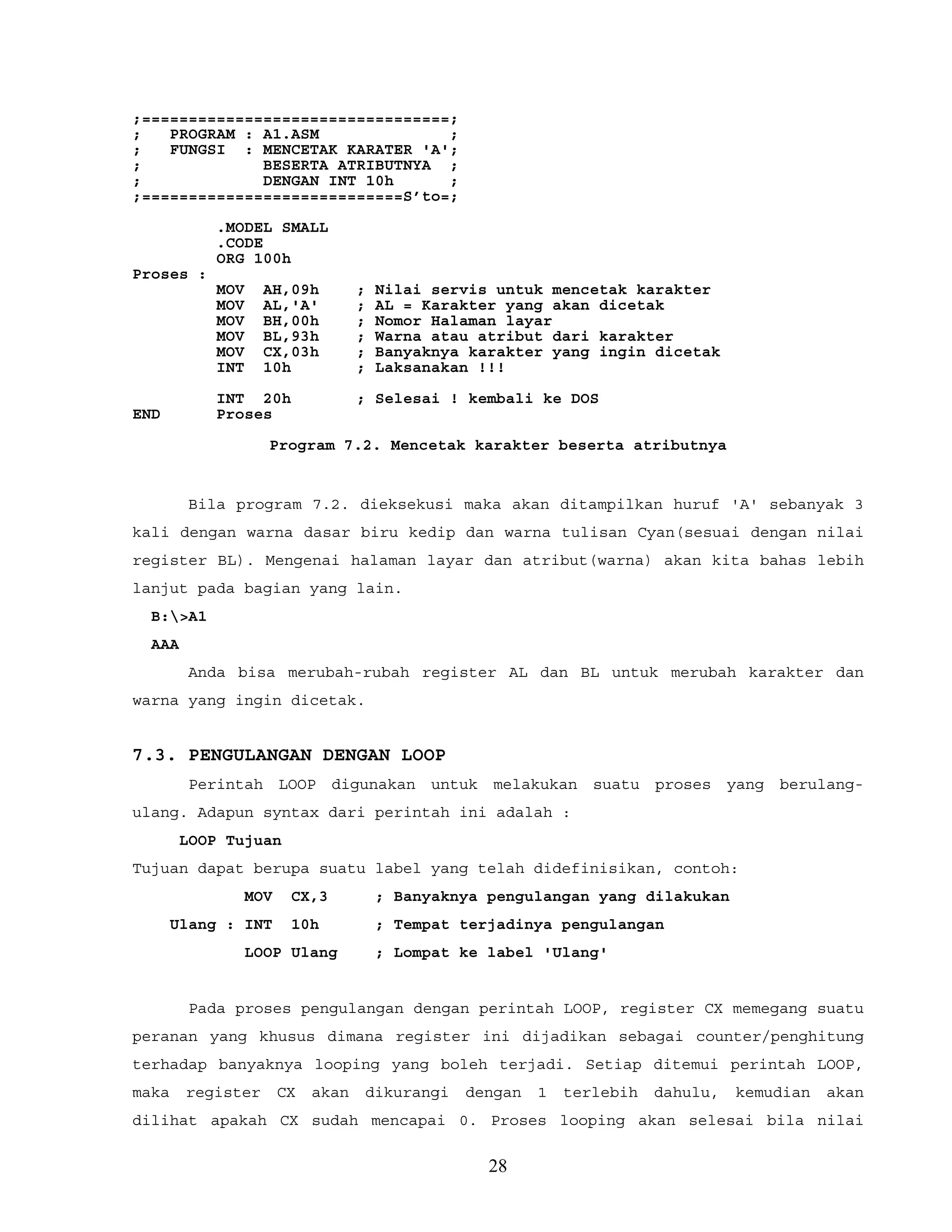 ;=================================;
; PROGRAM : A1.ASM ;
; FUNGSI : MENCETAK KARATER 'A';
; BESERTA ATRIBUTNYA ;
; DENGAN INT 10h ;
;============================S’to=;
.MODEL SMALL
.CODE
ORG 100h
Proses :
MOV AH,09h ; Nilai servis untuk mencetak karakter
MOV AL,'A' ; AL = Karakter yang akan dicetak
MOV BH,00h ; Nomor Halaman layar
MOV BL,93h ; Warna atau atribut dari karakter
MOV CX,03h ; Banyaknya karakter yang ingin dicetak
INT 10h ; Laksanakan !!!
INT 20h ; Selesai ! kembali ke DOS
END Proses
Program 7.2. Mencetak karakter beserta atributnya
Bila program 7.2. dieksekusi maka akan ditampilkan huruf 'A' sebanyak 3
kali dengan warna dasar biru kedip dan warna tulisan Cyan(sesuai dengan nilai
register BL). Mengenai halaman layar dan atribut(warna) akan kita bahas lebih
lanjut pada bagian yang lain.
B:>A1
AAA
Anda bisa merubah-rubah register AL dan BL untuk merubah karakter dan
warna yang ingin dicetak.
7.3. PENGULANGAN DENGAN LOOP
Perintah LOOP digunakan untuk melakukan suatu proses yang berulang-
ulang. Adapun syntax dari perintah ini adalah :
LOOP Tujuan
Tujuan dapat berupa suatu label yang telah didefinisikan, contoh:
MOV CX,3 ; Banyaknya pengulangan yang dilakukan
Ulang : INT 10h ; Tempat terjadinya pengulangan
LOOP Ulang ; Lompat ke label 'Ulang'
Pada proses pengulangan dengan perintah LOOP, register CX memegang suatu
peranan yang khusus dimana register ini dijadikan sebagai counter/penghitung
terhadap banyaknya looping yang boleh terjadi. Setiap ditemui perintah LOOP,
maka register CX akan dikurangi dengan 1 terlebih dahulu, kemudian akan
dilihat apakah CX sudah mencapai 0. Proses looping akan selesai bila nilai
28
 