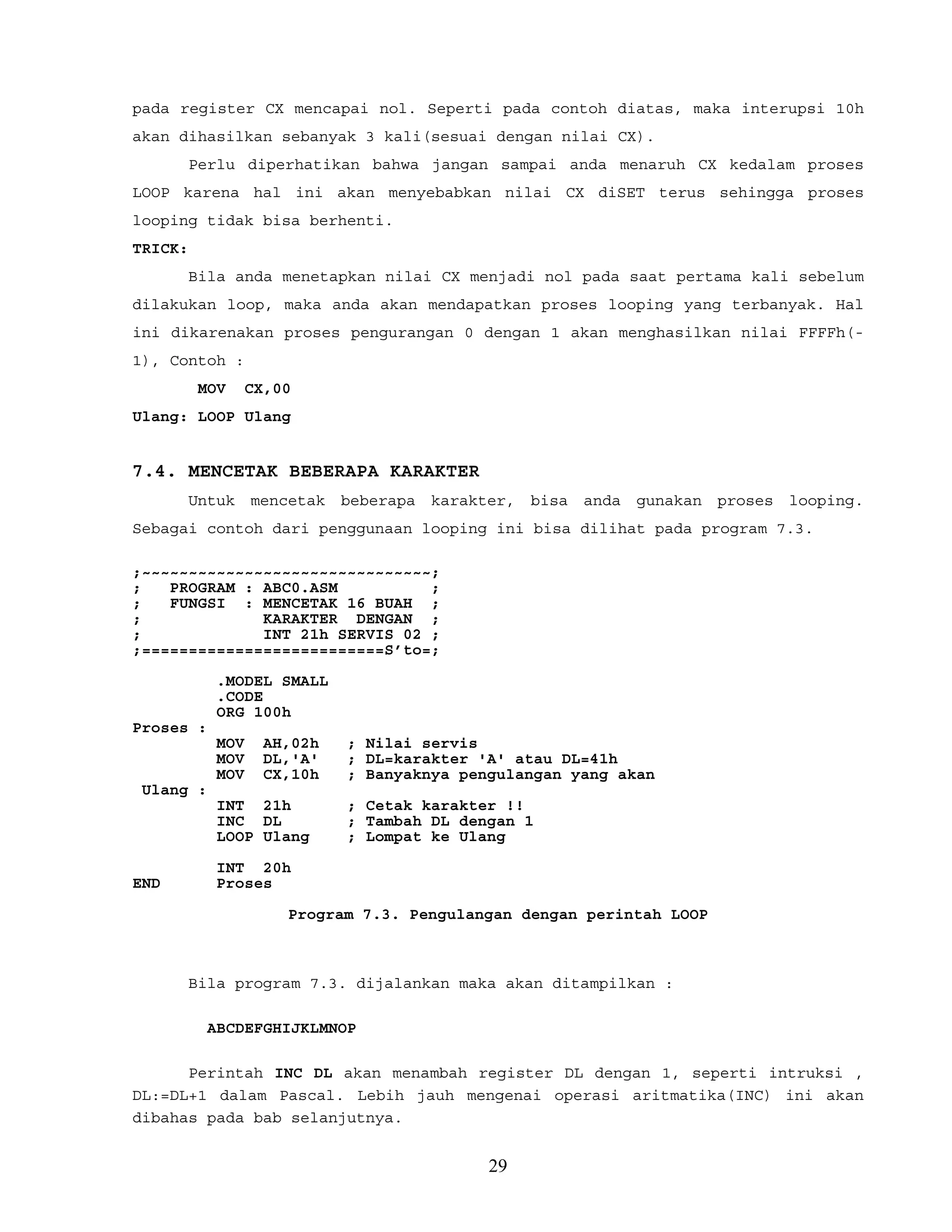 pada register CX mencapai nol. Seperti pada contoh diatas, maka interupsi 10h
akan dihasilkan sebanyak 3 kali(sesuai dengan nilai CX).
Perlu diperhatikan bahwa jangan sampai anda menaruh CX kedalam proses
LOOP karena hal ini akan menyebabkan nilai CX diSET terus sehingga proses
looping tidak bisa berhenti.
TRICK:
Bila anda menetapkan nilai CX menjadi nol pada saat pertama kali sebelum
dilakukan loop, maka anda akan mendapatkan proses looping yang terbanyak. Hal
ini dikarenakan proses pengurangan 0 dengan 1 akan menghasilkan nilai FFFFh(-
1), Contoh :
MOV CX,00
Ulang: LOOP Ulang
7.4. MENCETAK BEBERAPA KARAKTER
Untuk mencetak beberapa karakter, bisa anda gunakan proses looping.
Sebagai contoh dari penggunaan looping ini bisa dilihat pada program 7.3.
;~~~~~~~~~~~~~~~~~~~~~~~~~~~~~~~;
; PROGRAM : ABC0.ASM ;
; FUNGSI : MENCETAK 16 BUAH ;
; KARAKTER DENGAN ;
; INT 21h SERVIS 02 ;
;==========================S’to=;
.MODEL SMALL
.CODE
ORG 100h
Proses :
MOV AH,02h ; Nilai servis
MOV DL,'A' ; DL=karakter 'A' atau DL=41h
MOV CX,10h ; Banyaknya pengulangan yang akan
Ulang :
INT 21h ; Cetak karakter !!
INC DL ; Tambah DL dengan 1
LOOP Ulang ; Lompat ke Ulang
INT 20h
END Proses
Program 7.3. Pengulangan dengan perintah LOOP
Bila program 7.3. dijalankan maka akan ditampilkan :
ABCDEFGHIJKLMNOP
Perintah INC DL akan menambah register DL dengan 1, seperti intruksi ,
DL:=DL+1 dalam Pascal. Lebih jauh mengenai operasi aritmatika(INC) ini akan
dibahas pada bab selanjutnya.
29
 