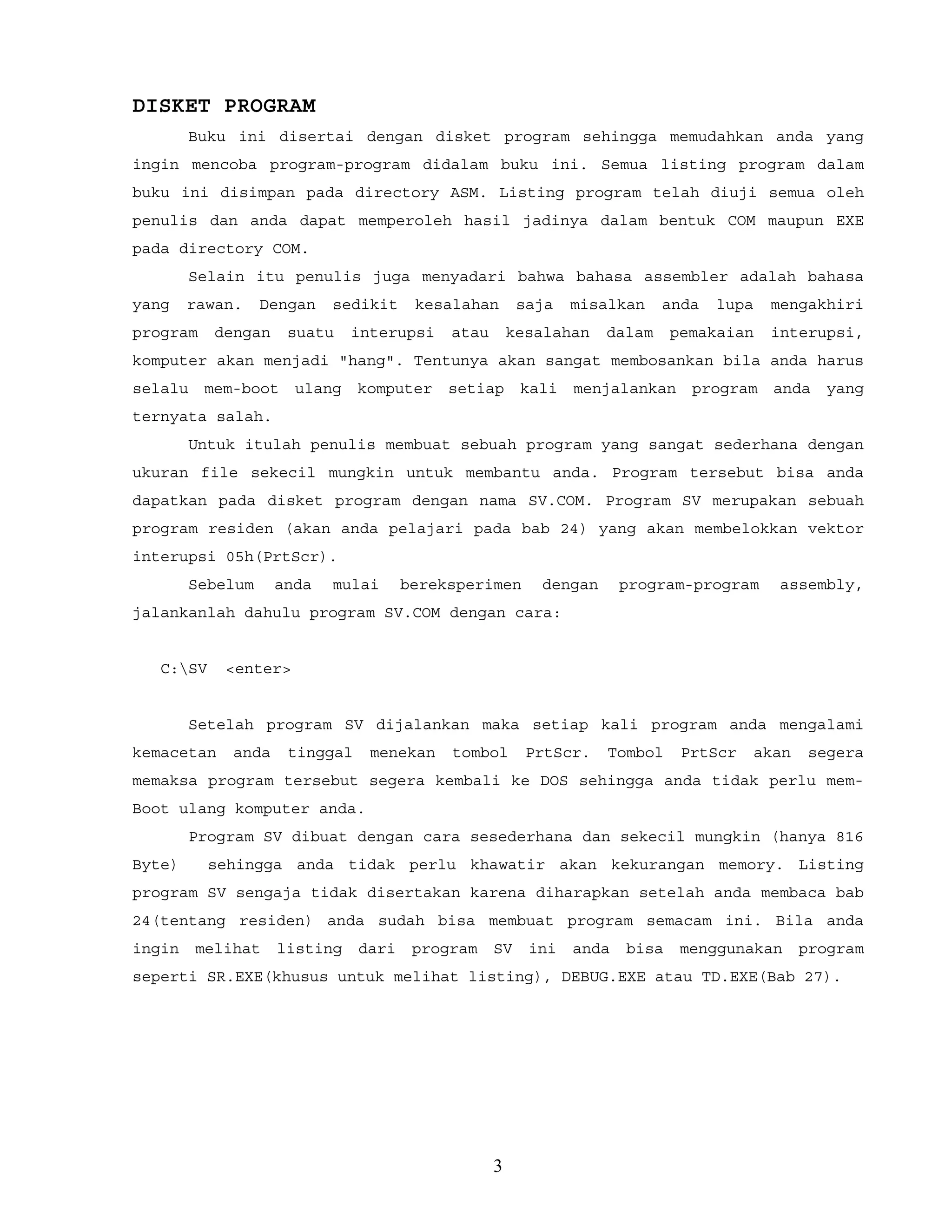 DISKET PROGRAM
Buku ini disertai dengan disket program sehingga memudahkan anda yang
ingin mencoba program-program didalam buku ini. Semua listing program dalam
buku ini disimpan pada directory ASM. Listing program telah diuji semua oleh
penulis dan anda dapat memperoleh hasil jadinya dalam bentuk COM maupun EXE
pada directory COM.
Selain itu penulis juga menyadari bahwa bahasa assembler adalah bahasa
yang rawan. Dengan sedikit kesalahan saja misalkan anda lupa mengakhiri
program dengan suatu interupsi atau kesalahan dalam pemakaian interupsi,
komputer akan menjadi "hang". Tentunya akan sangat membosankan bila anda harus
selalu mem-boot ulang komputer setiap kali menjalankan program anda yang
ternyata salah.
Untuk itulah penulis membuat sebuah program yang sangat sederhana dengan
ukuran file sekecil mungkin untuk membantu anda. Program tersebut bisa anda
dapatkan pada disket program dengan nama SV.COM. Program SV merupakan sebuah
program residen (akan anda pelajari pada bab 24) yang akan membelokkan vektor
interupsi 05h(PrtScr).
Sebelum anda mulai bereksperimen dengan program-program assembly,
jalankanlah dahulu program SV.COM dengan cara:
C:SV <enter>
Setelah program SV dijalankan maka setiap kali program anda mengalami
kemacetan anda tinggal menekan tombol PrtScr. Tombol PrtScr akan segera
memaksa program tersebut segera kembali ke DOS sehingga anda tidak perlu mem-
Boot ulang komputer anda.
Program SV dibuat dengan cara sesederhana dan sekecil mungkin (hanya 816
Byte) sehingga anda tidak perlu khawatir akan kekurangan memory. Listing
program SV sengaja tidak disertakan karena diharapkan setelah anda membaca bab
24(tentang residen) anda sudah bisa membuat program semacam ini. Bila anda
ingin melihat listing dari program SV ini anda bisa menggunakan program
seperti SR.EXE(khusus untuk melihat listing), DEBUG.EXE atau TD.EXE(Bab 27).
3
 