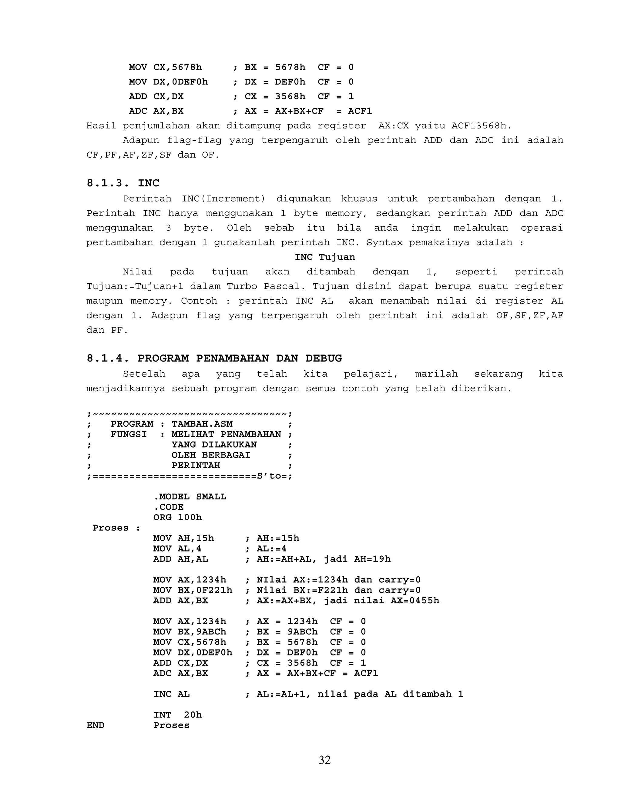 MOV CX,5678h ; BX = 5678h CF = 0
MOV DX,0DEF0h ; DX = DEF0h CF = 0
ADD CX,DX ; CX = 3568h CF = 1
ADC AX,BX ; AX = AX+BX+CF = ACF1
Hasil penjumlahan akan ditampung pada register AX:CX yaitu ACF13568h.
Adapun flag-flag yang terpengaruh oleh perintah ADD dan ADC ini adalah
CF,PF,AF,ZF,SF dan OF.
8.1.3. INC
Perintah INC(Increment) digunakan khusus untuk pertambahan dengan 1.
Perintah INC hanya menggunakan 1 byte memory, sedangkan perintah ADD dan ADC
menggunakan 3 byte. Oleh sebab itu bila anda ingin melakukan operasi
pertambahan dengan 1 gunakanlah perintah INC. Syntax pemakainya adalah :
INC Tujuan
Nilai pada tujuan akan ditambah dengan 1, seperti perintah
Tujuan:=Tujuan+1 dalam Turbo Pascal. Tujuan disini dapat berupa suatu register
maupun memory. Contoh : perintah INC AL akan menambah nilai di register AL
dengan 1. Adapun flag yang terpengaruh oleh perintah ini adalah OF,SF,ZF,AF
dan PF.
8.1.4. PROGRAM PENAMBAHAN DAN DEBUG
Setelah apa yang telah kita pelajari, marilah sekarang kita
menjadikannya sebuah program dengan semua contoh yang telah diberikan.
;~~~~~~~~~~~~~~~~~~~~~~~~~~~~~~~~;
; PROGRAM : TAMBAH.ASM ;
; FUNGSI : MELIHAT PENAMBAHAN ;
; YANG DILAKUKAN ;
; OLEH BERBAGAI ;
; PERINTAH ;
;===========================S’to=;
.MODEL SMALL
.CODE
ORG 100h
Proses :
MOV AH,15h ; AH:=15h
MOV AL,4 ; AL:=4
ADD AH,AL ; AH:=AH+AL, jadi AH=19h
MOV AX,1234h ; NIlai AX:=1234h dan carry=0
MOV BX,0F221h ; Nilai BX:=F221h dan carry=0
ADD AX,BX ; AX:=AX+BX, jadi nilai AX=0455h
MOV AX,1234h ; AX = 1234h CF = 0
MOV BX,9ABCh ; BX = 9ABCh CF = 0
MOV CX,5678h ; BX = 5678h CF = 0
MOV DX,0DEF0h ; DX = DEF0h CF = 0
ADD CX,DX ; CX = 3568h CF = 1
ADC AX,BX ; AX = AX+BX+CF = ACF1
INC AL ; AL:=AL+1, nilai pada AL ditambah 1
INT 20h
END Proses
32
 
