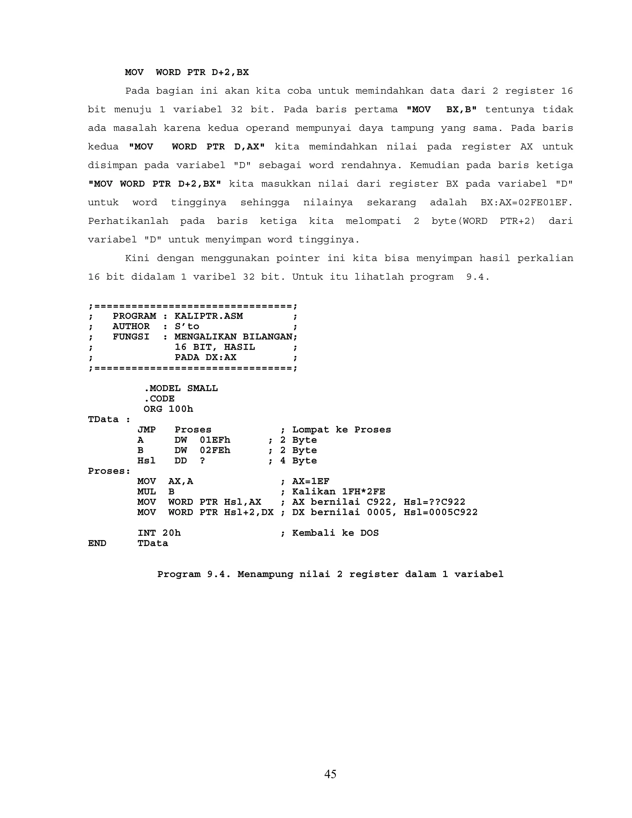 MOV WORD PTR D+2,BX
Pada bagian ini akan kita coba untuk memindahkan data dari 2 register 16
bit menuju 1 variabel 32 bit. Pada baris pertama "MOV BX,B" tentunya tidak
ada masalah karena kedua operand mempunyai daya tampung yang sama. Pada baris
kedua "MOV WORD PTR D,AX" kita memindahkan nilai pada register AX untuk
disimpan pada variabel "D" sebagai word rendahnya. Kemudian pada baris ketiga
"MOV WORD PTR D+2,BX" kita masukkan nilai dari register BX pada variabel "D"
untuk word tingginya sehingga nilainya sekarang adalah BX:AX=02FE01EF.
Perhatikanlah pada baris ketiga kita melompati 2 byte(WORD PTR+2) dari
variabel "D" untuk menyimpan word tingginya.
Kini dengan menggunakan pointer ini kita bisa menyimpan hasil perkalian
16 bit didalam 1 varibel 32 bit. Untuk itu lihatlah program 9.4.
;================================;
; PROGRAM : KALIPTR.ASM ;
; AUTHOR : S’to ;
; FUNGSI : MENGALIKAN BILANGAN;
; 16 BIT, HASIL ;
; PADA DX:AX ;
;================================;
.MODEL SMALL
.CODE
ORG 100h
TData :
JMP Proses ; Lompat ke Proses
A DW 01EFh ; 2 Byte
B DW 02FEh ; 2 Byte
Hsl DD ? ; 4 Byte
Proses:
MOV AX,A ; AX=1EF
MUL B ; Kalikan 1FH*2FE
MOV WORD PTR Hsl,AX ; AX bernilai C922, Hsl=??C922
MOV WORD PTR Hsl+2,DX ; DX bernilai 0005, Hsl=0005C922
INT 20h ; Kembali ke DOS
END TData
Program 9.4. Menampung nilai 2 register dalam 1 variabel
45
 