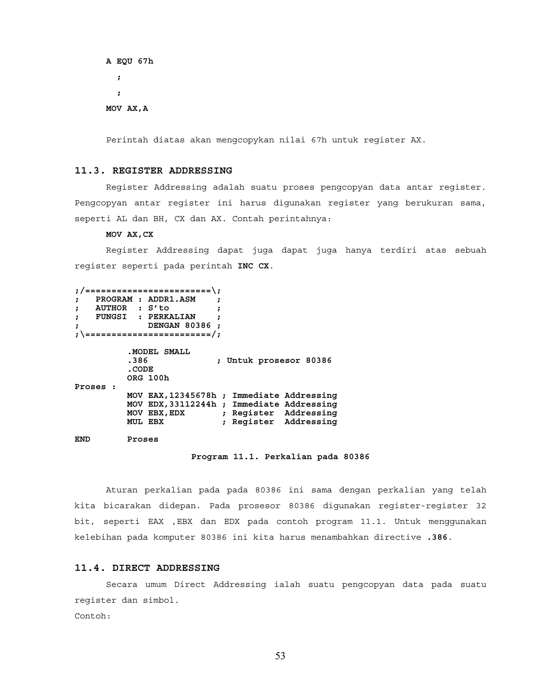 A EQU 67h
;
;
MOV AX,A
Perintah diatas akan mengcopykan nilai 67h untuk register AX.
11.3. REGISTER ADDRESSING
Register Addressing adalah suatu proses pengcopyan data antar register.
Pengcopyan antar register ini harus digunakan register yang berukuran sama,
seperti AL dan BH, CX dan AX. Contah perintahnya:
MOV AX,CX
Register Addressing dapat juga dapat juga hanya terdiri atas sebuah
register seperti pada perintah INC CX.
;/========================;
; PROGRAM : ADDR1.ASM ;
; AUTHOR : S’to ;
; FUNGSI : PERKALIAN ;
; DENGAN 80386 ;
;========================/;
.MODEL SMALL
.386 ; Untuk prosesor 80386
.CODE
ORG 100h
Proses :
MOV EAX,12345678h ; Immediate Addressing
MOV EDX,33112244h ; Immediate Addressing
MOV EBX,EDX ; Register Addressing
MUL EBX ; Register Addressing
END Proses
Program 11.1. Perkalian pada 80386
Aturan perkalian pada pada 80386 ini sama dengan perkalian yang telah
kita bicarakan didepan. Pada prosesor 80386 digunakan register-register 32
bit, seperti EAX ,EBX dan EDX pada contoh program 11.1. Untuk menggunakan
kelebihan pada komputer 80386 ini kita harus menambahkan directive .386.
11.4. DIRECT ADDRESSING
Secara umum Direct Addressing ialah suatu pengcopyan data pada suatu
register dan simbol.
Contoh:
53
 