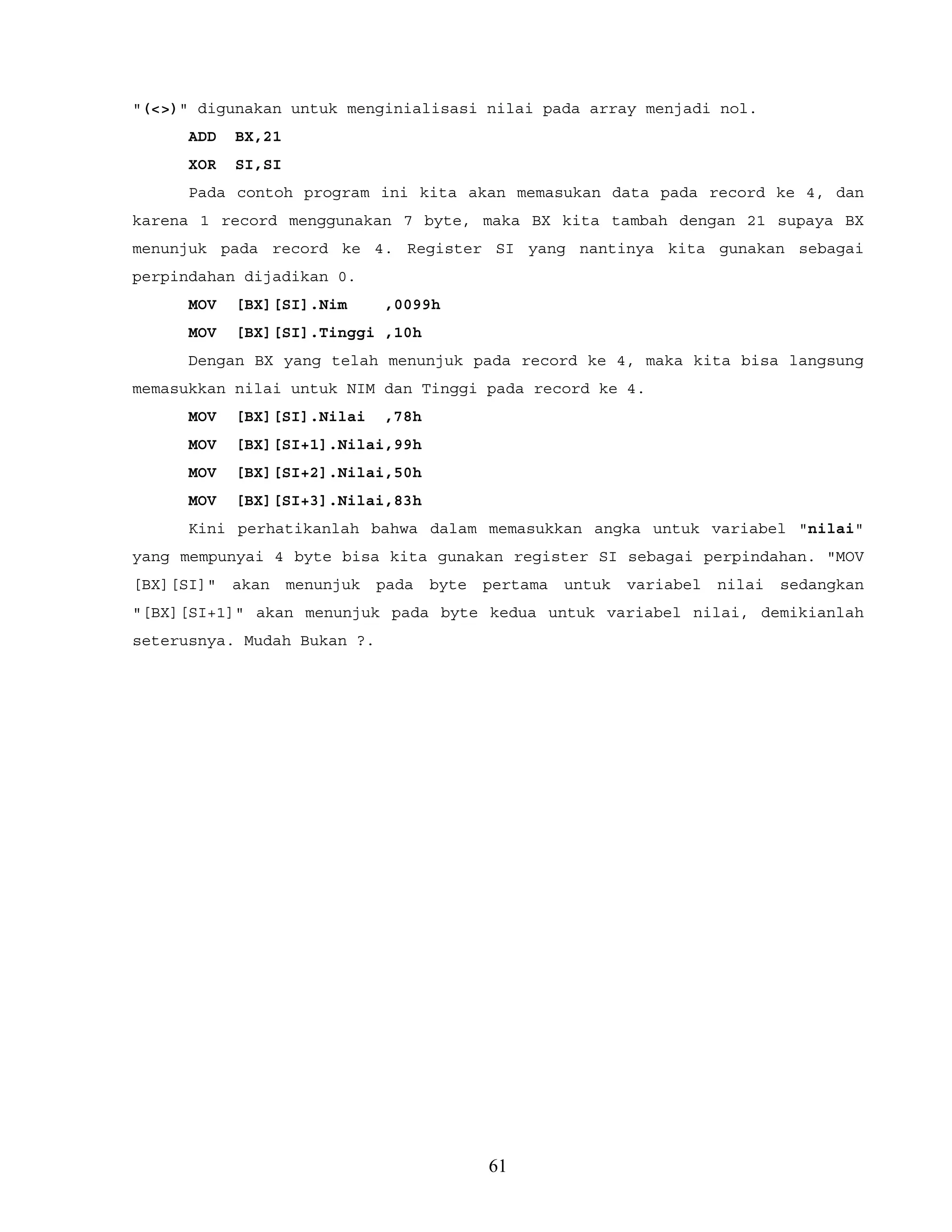 "(<>)" digunakan untuk menginialisasi nilai pada array menjadi nol.
ADD BX,21
XOR SI,SI
Pada contoh program ini kita akan memasukan data pada record ke 4, dan
karena 1 record menggunakan 7 byte, maka BX kita tambah dengan 21 supaya BX
menunjuk pada record ke 4. Register SI yang nantinya kita gunakan sebagai
perpindahan dijadikan 0.
MOV [BX][SI].Nim ,0099h
MOV [BX][SI].Tinggi ,10h
Dengan BX yang telah menunjuk pada record ke 4, maka kita bisa langsung
memasukkan nilai untuk NIM dan Tinggi pada record ke 4.
MOV [BX][SI].Nilai ,78h
MOV [BX][SI+1].Nilai,99h
MOV [BX][SI+2].Nilai,50h
MOV [BX][SI+3].Nilai,83h
Kini perhatikanlah bahwa dalam memasukkan angka untuk variabel "nilai"
yang mempunyai 4 byte bisa kita gunakan register SI sebagai perpindahan. "MOV
[BX][SI]" akan menunjuk pada byte pertama untuk variabel nilai sedangkan
"[BX][SI+1]" akan menunjuk pada byte kedua untuk variabel nilai, demikianlah
seterusnya. Mudah Bukan ?.
61
 