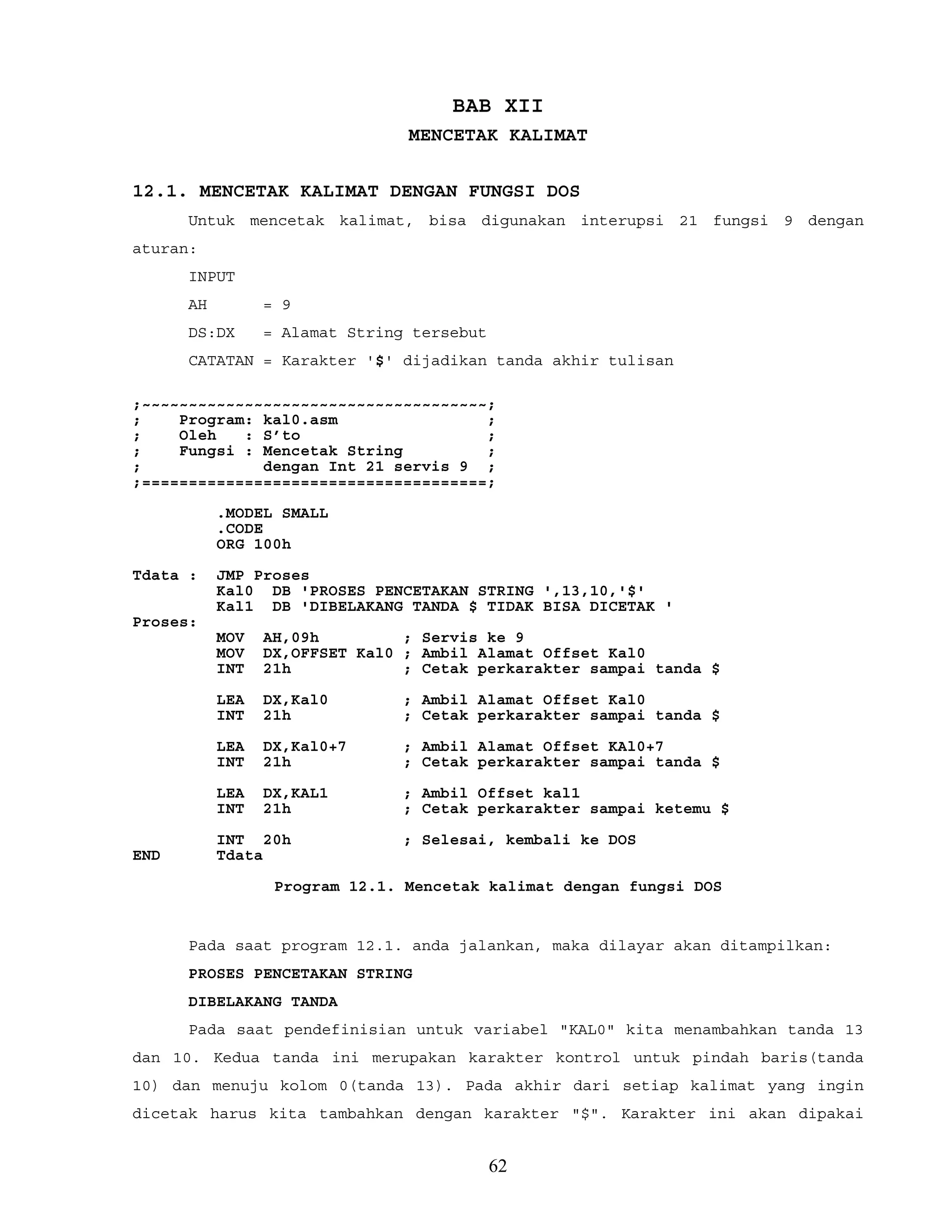 BAB XII
MENCETAK KALIMAT
12.1. MENCETAK KALIMAT DENGAN FUNGSI DOS
Untuk mencetak kalimat, bisa digunakan interupsi 21 fungsi 9 dengan
aturan:
INPUT
AH = 9
DS:DX = Alamat String tersebut
CATATAN = Karakter '$' dijadikan tanda akhir tulisan
;~~~~~~~~~~~~~~~~~~~~~~~~~~~~~~~~~~~~~;
; Program: kal0.asm ;
; Oleh : S’to ;
; Fungsi : Mencetak String ;
; dengan Int 21 servis 9 ;
;=====================================;
.MODEL SMALL
.CODE
ORG 100h
Tdata : JMP Proses
Kal0 DB 'PROSES PENCETAKAN STRING ',13,10,'$'
Kal1 DB 'DIBELAKANG TANDA $ TIDAK BISA DICETAK '
Proses:
MOV AH,09h ; Servis ke 9
MOV DX,OFFSET Kal0 ; Ambil Alamat Offset Kal0
INT 21h ; Cetak perkarakter sampai tanda $
LEA DX,Kal0 ; Ambil Alamat Offset Kal0
INT 21h ; Cetak perkarakter sampai tanda $
LEA DX,Kal0+7 ; Ambil Alamat Offset KAl0+7
INT 21h ; Cetak perkarakter sampai tanda $
LEA DX,KAL1 ; Ambil Offset kal1
INT 21h ; Cetak perkarakter sampai ketemu $
INT 20h ; Selesai, kembali ke DOS
END Tdata
Program 12.1. Mencetak kalimat dengan fungsi DOS
Pada saat program 12.1. anda jalankan, maka dilayar akan ditampilkan:
PROSES PENCETAKAN STRING
DIBELAKANG TANDA
Pada saat pendefinisian untuk variabel "KAL0" kita menambahkan tanda 13
dan 10. Kedua tanda ini merupakan karakter kontrol untuk pindah baris(tanda
10) dan menuju kolom 0(tanda 13). Pada akhir dari setiap kalimat yang ingin
dicetak harus kita tambahkan dengan karakter "$". Karakter ini akan dipakai
62
 