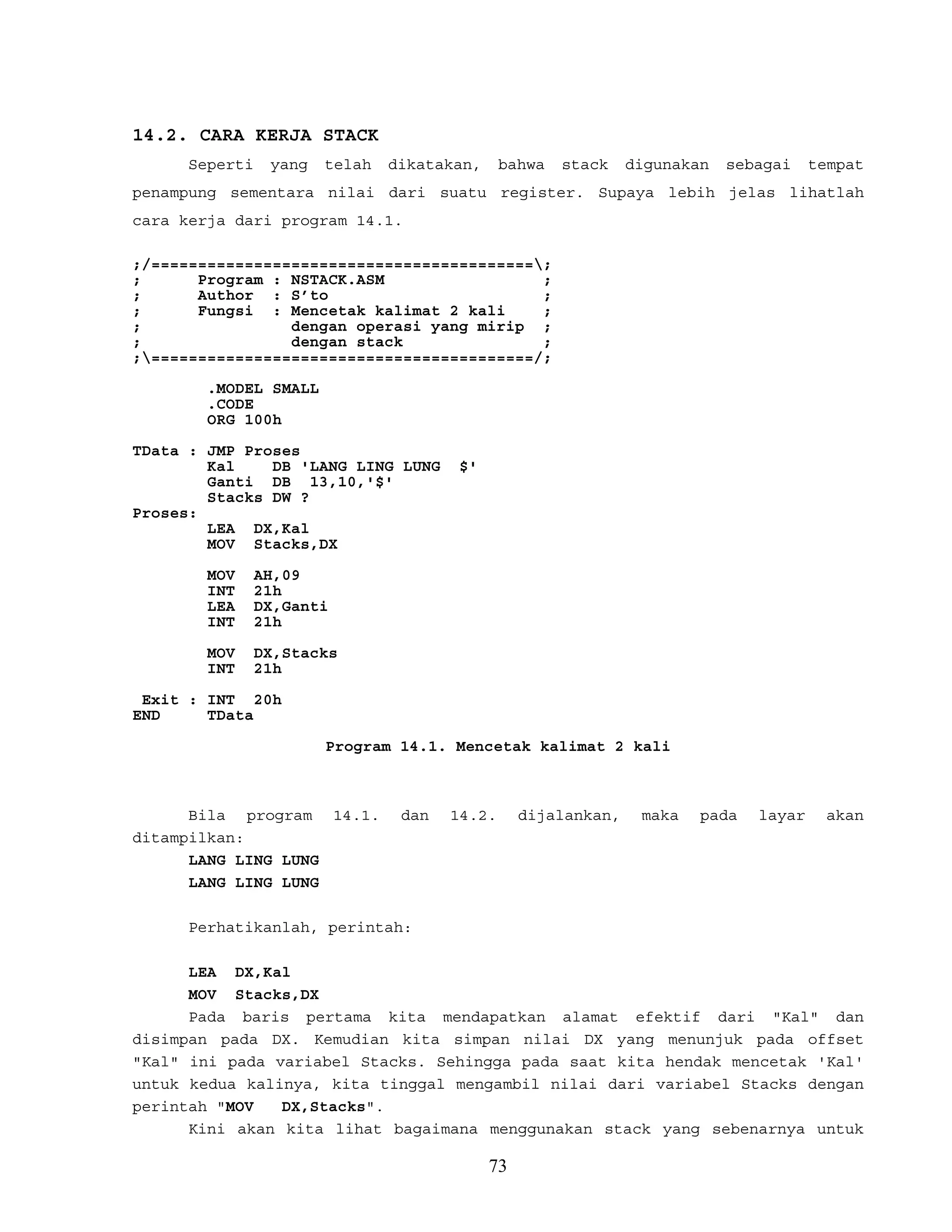 14.2. CARA KERJA STACK
Seperti yang telah dikatakan, bahwa stack digunakan sebagai tempat
penampung sementara nilai dari suatu register. Supaya lebih jelas lihatlah
cara kerja dari program 14.1.
;/=========================================;
; Program : NSTACK.ASM ;
; Author : S’to ;
; Fungsi : Mencetak kalimat 2 kali ;
; dengan operasi yang mirip ;
; dengan stack ;
;=========================================/;
.MODEL SMALL
.CODE
ORG 100h
TData : JMP Proses
Kal DB 'LANG LING LUNG $'
Ganti DB 13,10,'$'
Stacks DW ?
Proses:
LEA DX,Kal
MOV Stacks,DX
MOV AH,09
INT 21h
LEA DX,Ganti
INT 21h
MOV DX,Stacks
INT 21h
Exit : INT 20h
END TData
Program 14.1. Mencetak kalimat 2 kali
Bila program 14.1. dan 14.2. dijalankan, maka pada layar akan
ditampilkan:
LANG LING LUNG
LANG LING LUNG
Perhatikanlah, perintah:
LEA DX,Kal
MOV Stacks,DX
Pada baris pertama kita mendapatkan alamat efektif dari "Kal" dan
disimpan pada DX. Kemudian kita simpan nilai DX yang menunjuk pada offset
"Kal" ini pada variabel Stacks. Sehingga pada saat kita hendak mencetak 'Kal'
untuk kedua kalinya, kita tinggal mengambil nilai dari variabel Stacks dengan
perintah "MOV DX,Stacks".
Kini akan kita lihat bagaimana menggunakan stack yang sebenarnya untuk
73
 