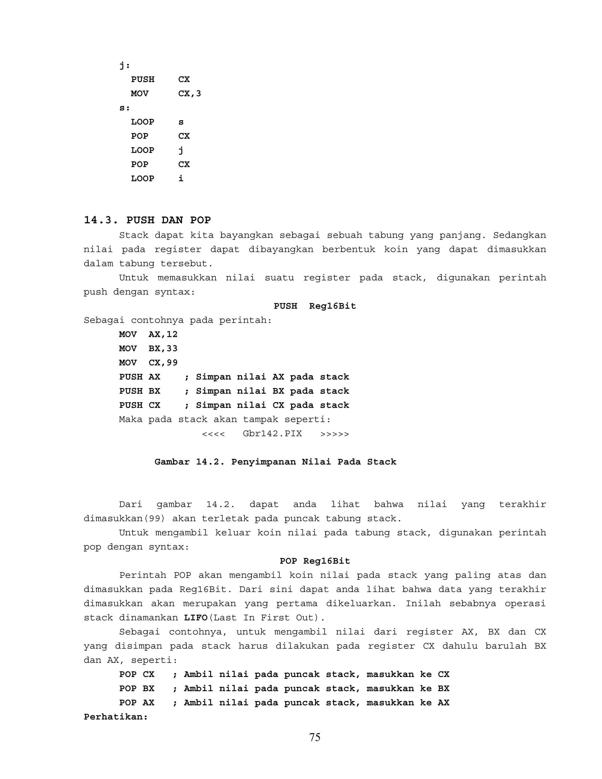 j:
PUSH CX
MOV CX,3
s:
LOOP s
POP CX
LOOP j
POP CX
LOOP i
14.3. PUSH DAN POP
Stack dapat kita bayangkan sebagai sebuah tabung yang panjang. Sedangkan
nilai pada register dapat dibayangkan berbentuk koin yang dapat dimasukkan
dalam tabung tersebut.
Untuk memasukkan nilai suatu register pada stack, digunakan perintah
push dengan syntax:
PUSH Reg16Bit
Sebagai contohnya pada perintah:
MOV AX,12
MOV BX,33
MOV CX,99
PUSH AX ; Simpan nilai AX pada stack
PUSH BX ; Simpan nilai BX pada stack
PUSH CX ; Simpan nilai CX pada stack
Maka pada stack akan tampak seperti:
<<<< Gbr142.PIX >>>>>
Gambar 14.2. Penyimpanan Nilai Pada Stack
Dari gambar 14.2. dapat anda lihat bahwa nilai yang terakhir
dimasukkan(99) akan terletak pada puncak tabung stack.
Untuk mengambil keluar koin nilai pada tabung stack, digunakan perintah
pop dengan syntax:
POP Reg16Bit
Perintah POP akan mengambil koin nilai pada stack yang paling atas dan
dimasukkan pada Reg16Bit. Dari sini dapat anda lihat bahwa data yang terakhir
dimasukkan akan merupakan yang pertama dikeluarkan. Inilah sebabnya operasi
stack dinamankan LIFO(Last In First Out).
Sebagai contohnya, untuk mengambil nilai dari register AX, BX dan CX
yang disimpan pada stack harus dilakukan pada register CX dahulu barulah BX
dan AX, seperti:
POP CX ; Ambil nilai pada puncak stack, masukkan ke CX
POP BX ; Ambil nilai pada puncak stack, masukkan ke BX
POP AX ; Ambil nilai pada puncak stack, masukkan ke AX
Perhatikan:
75
 