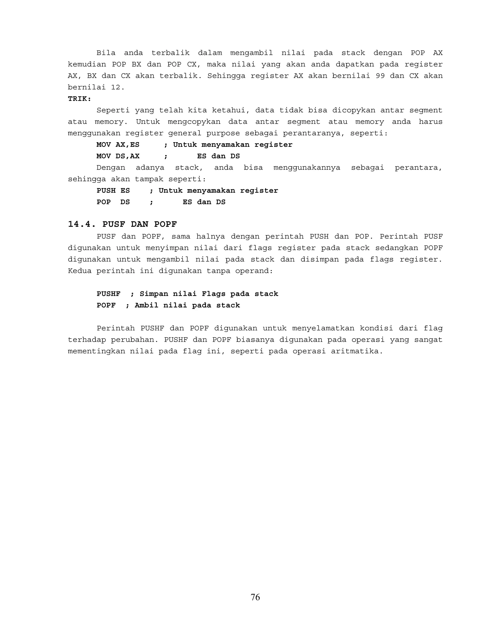 Bila anda terbalik dalam mengambil nilai pada stack dengan POP AX
kemudian POP BX dan POP CX, maka nilai yang akan anda dapatkan pada register
AX, BX dan CX akan terbalik. Sehingga register AX akan bernilai 99 dan CX akan
bernilai 12.
TRIK:
Seperti yang telah kita ketahui, data tidak bisa dicopykan antar segment
atau memory. Untuk mengcopykan data antar segment atau memory anda harus
menggunakan register general purpose sebagai perantaranya, seperti:
MOV AX,ES ; Untuk menyamakan register
MOV DS,AX ; ES dan DS
Dengan adanya stack, anda bisa menggunakannya sebagai perantara,
sehingga akan tampak seperti:
PUSH ES ; Untuk menyamakan register
POP DS ; ES dan DS
14.4. PUSF DAN POPF
PUSF dan POPF, sama halnya dengan perintah PUSH dan POP. Perintah PUSF
digunakan untuk menyimpan nilai dari flags register pada stack sedangkan POPF
digunakan untuk mengambil nilai pada stack dan disimpan pada flags register.
Kedua perintah ini digunakan tanpa operand:
PUSHF ; Simpan nilai Flags pada stack
POPF ; Ambil nilai pada stack
Perintah PUSHF dan POPF digunakan untuk menyelamatkan kondisi dari flag
terhadap perubahan. PUSHF dan POPF biasanya digunakan pada operasi yang sangat
mementingkan nilai pada flag ini, seperti pada operasi aritmatika.
76
 