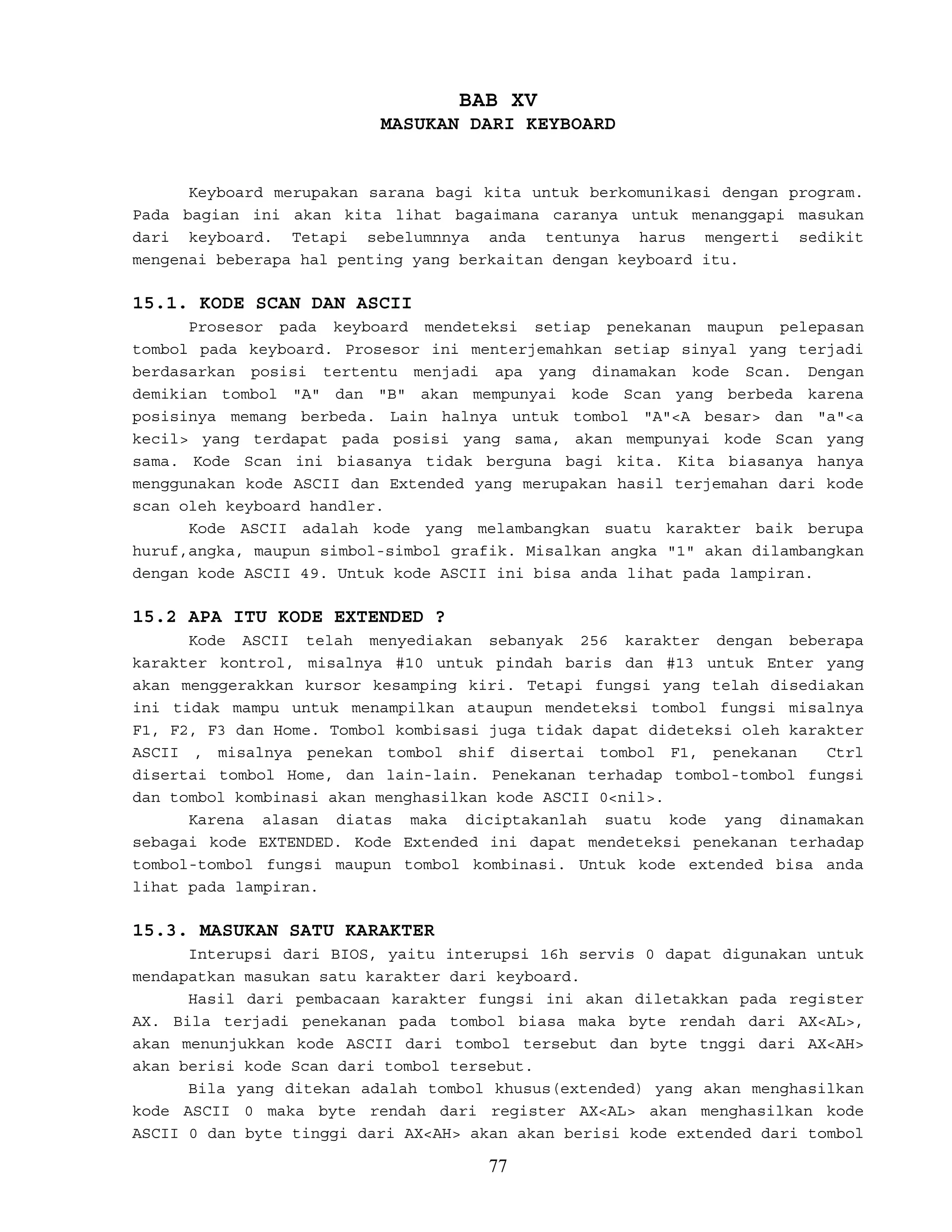 BAB XV
MASUKAN DARI KEYBOARD
Keyboard merupakan sarana bagi kita untuk berkomunikasi dengan program.
Pada bagian ini akan kita lihat bagaimana caranya untuk menanggapi masukan
dari keyboard. Tetapi sebelumnnya anda tentunya harus mengerti sedikit
mengenai beberapa hal penting yang berkaitan dengan keyboard itu.
15.1. KODE SCAN DAN ASCII
Prosesor pada keyboard mendeteksi setiap penekanan maupun pelepasan
tombol pada keyboard. Prosesor ini menterjemahkan setiap sinyal yang terjadi
berdasarkan posisi tertentu menjadi apa yang dinamakan kode Scan. Dengan
demikian tombol "A" dan "B" akan mempunyai kode Scan yang berbeda karena
posisinya memang berbeda. Lain halnya untuk tombol "A"<A besar> dan "a"<a
kecil> yang terdapat pada posisi yang sama, akan mempunyai kode Scan yang
sama. Kode Scan ini biasanya tidak berguna bagi kita. Kita biasanya hanya
menggunakan kode ASCII dan Extended yang merupakan hasil terjemahan dari kode
scan oleh keyboard handler.
Kode ASCII adalah kode yang melambangkan suatu karakter baik berupa
huruf,angka, maupun simbol-simbol grafik. Misalkan angka "1" akan dilambangkan
dengan kode ASCII 49. Untuk kode ASCII ini bisa anda lihat pada lampiran.
15.2 APA ITU KODE EXTENDED ?
Kode ASCII telah menyediakan sebanyak 256 karakter dengan beberapa
karakter kontrol, misalnya #10 untuk pindah baris dan #13 untuk Enter yang
akan menggerakkan kursor kesamping kiri. Tetapi fungsi yang telah disediakan
ini tidak mampu untuk menampilkan ataupun mendeteksi tombol fungsi misalnya
F1, F2, F3 dan Home. Tombol kombisasi juga tidak dapat dideteksi oleh karakter
ASCII , misalnya penekan tombol shif disertai tombol F1, penekanan Ctrl
disertai tombol Home, dan lain-lain. Penekanan terhadap tombol-tombol fungsi
dan tombol kombinasi akan menghasilkan kode ASCII 0<nil>.
Karena alasan diatas maka diciptakanlah suatu kode yang dinamakan
sebagai kode EXTENDED. Kode Extended ini dapat mendeteksi penekanan terhadap
tombol-tombol fungsi maupun tombol kombinasi. Untuk kode extended bisa anda
lihat pada lampiran.
15.3. MASUKAN SATU KARAKTER
Interupsi dari BIOS, yaitu interupsi 16h servis 0 dapat digunakan untuk
mendapatkan masukan satu karakter dari keyboard.
Hasil dari pembacaan karakter fungsi ini akan diletakkan pada register
AX. Bila terjadi penekanan pada tombol biasa maka byte rendah dari AX<AL>,
akan menunjukkan kode ASCII dari tombol tersebut dan byte tnggi dari AX<AH>
akan berisi kode Scan dari tombol tersebut.
Bila yang ditekan adalah tombol khusus(extended) yang akan menghasilkan
kode ASCII 0 maka byte rendah dari register AX<AL> akan menghasilkan kode
ASCII 0 dan byte tinggi dari AX<AH> akan akan berisi kode extended dari tombol
77
 