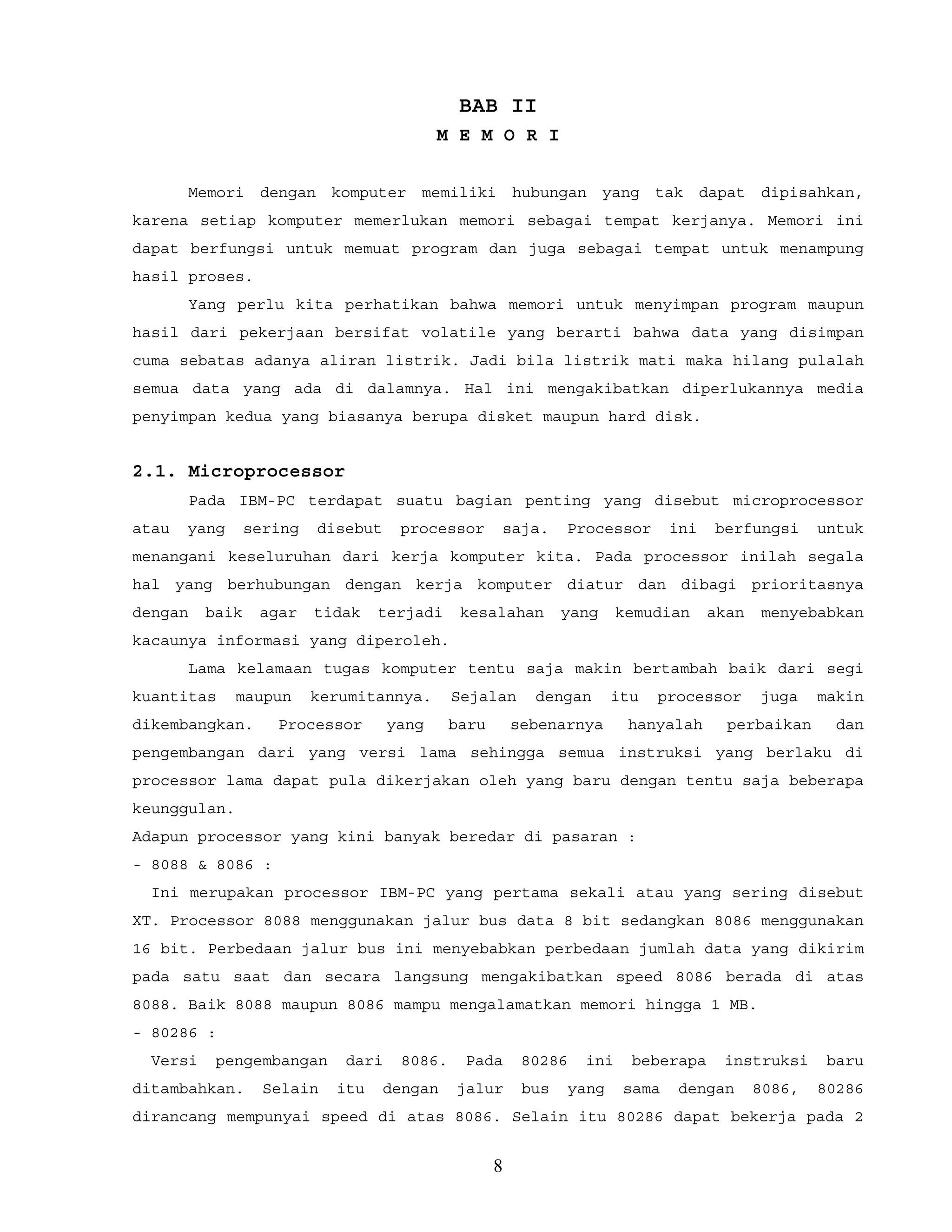 BAB II
M E M O R I
Memori dengan komputer memiliki hubungan yang tak dapat dipisahkan,
karena setiap komputer memerlukan memori sebagai tempat kerjanya. Memori ini
dapat berfungsi untuk memuat program dan juga sebagai tempat untuk menampung
hasil proses.
Yang perlu kita perhatikan bahwa memori untuk menyimpan program maupun
hasil dari pekerjaan bersifat volatile yang berarti bahwa data yang disimpan
cuma sebatas adanya aliran listrik. Jadi bila listrik mati maka hilang pulalah
semua data yang ada di dalamnya. Hal ini mengakibatkan diperlukannya media
penyimpan kedua yang biasanya berupa disket maupun hard disk.
2.1. Microprocessor
Pada IBM-PC terdapat suatu bagian penting yang disebut microprocessor
atau yang sering disebut processor saja. Processor ini berfungsi untuk
menangani keseluruhan dari kerja komputer kita. Pada processor inilah segala
hal yang berhubungan dengan kerja komputer diatur dan dibagi prioritasnya
dengan baik agar tidak terjadi kesalahan yang kemudian akan menyebabkan
kacaunya informasi yang diperoleh.
Lama kelamaan tugas komputer tentu saja makin bertambah baik dari segi
kuantitas maupun kerumitannya. Sejalan dengan itu processor juga makin
dikembangkan. Processor yang baru sebenarnya hanyalah perbaikan dan
pengembangan dari yang versi lama sehingga semua instruksi yang berlaku di
processor lama dapat pula dikerjakan oleh yang baru dengan tentu saja beberapa
keunggulan.
Adapun processor yang kini banyak beredar di pasaran :
- 8088 & 8086 :
Ini merupakan processor IBM-PC yang pertama sekali atau yang sering disebut
XT. Processor 8088 menggunakan jalur bus data 8 bit sedangkan 8086 menggunakan
16 bit. Perbedaan jalur bus ini menyebabkan perbedaan jumlah data yang dikirim
pada satu saat dan secara langsung mengakibatkan speed 8086 berada di atas
8088. Baik 8088 maupun 8086 mampu mengalamatkan memori hingga 1 MB.
- 80286 :
Versi pengembangan dari 8086. Pada 80286 ini beberapa instruksi baru
ditambahkan. Selain itu dengan jalur bus yang sama dengan 8086, 80286
dirancang mempunyai speed di atas 8086. Selain itu 80286 dapat bekerja pada 2
8
 