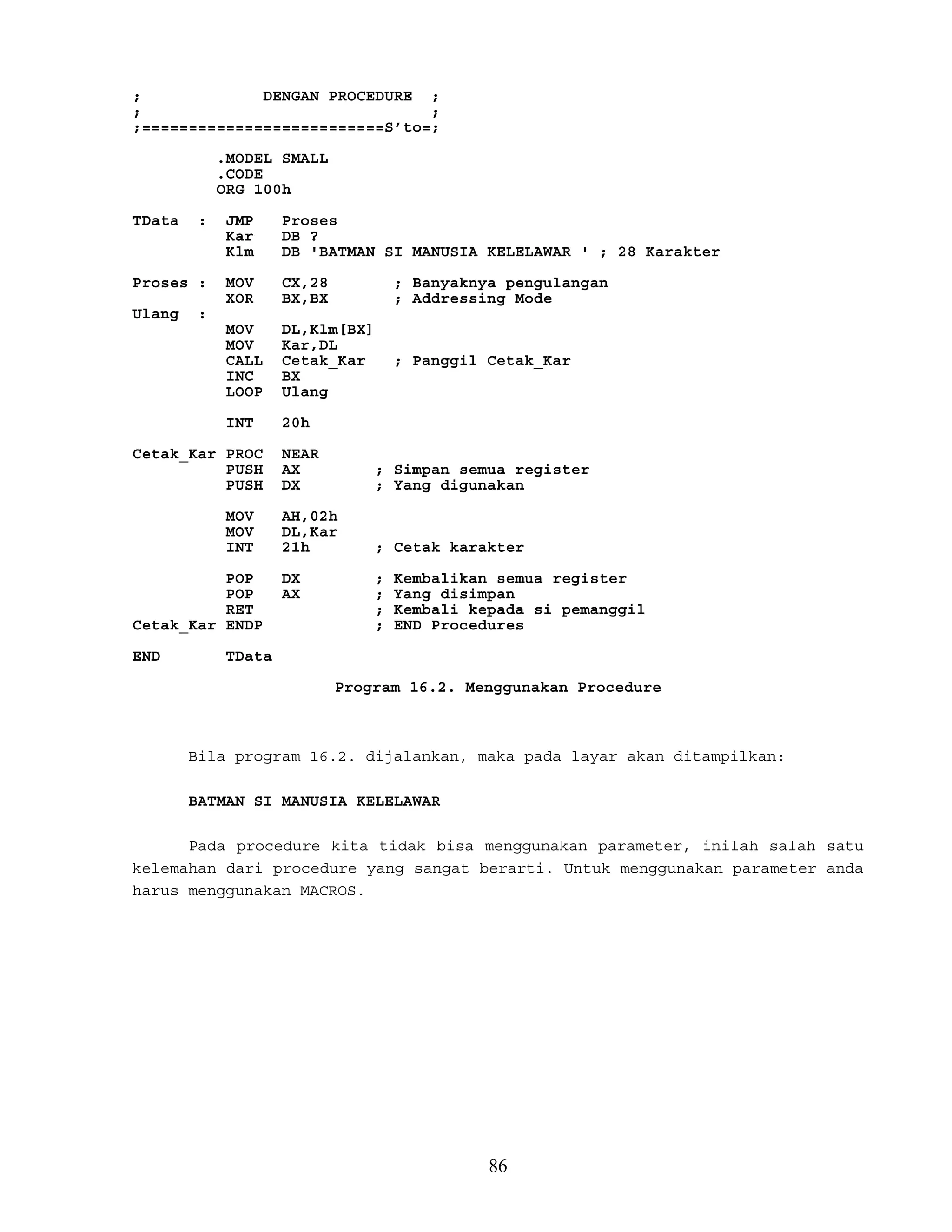 ; DENGAN PROCEDURE ;
; ;
;==========================S’to=;
.MODEL SMALL
.CODE
ORG 100h
TData : JMP Proses
Kar DB ?
Klm DB 'BATMAN SI MANUSIA KELELAWAR ' ; 28 Karakter
Proses : MOV CX,28 ; Banyaknya pengulangan
XOR BX,BX ; Addressing Mode
Ulang :
MOV DL,Klm[BX]
MOV Kar,DL
CALL Cetak_Kar ; Panggil Cetak_Kar
INC BX
LOOP Ulang
INT 20h
Cetak_Kar PROC NEAR
PUSH AX ; Simpan semua register
PUSH DX ; Yang digunakan
MOV AH,02h
MOV DL,Kar
INT 21h ; Cetak karakter
POP DX ; Kembalikan semua register
POP AX ; Yang disimpan
RET ; Kembali kepada si pemanggil
Cetak_Kar ENDP ; END Procedures
END TData
Program 16.2. Menggunakan Procedure
Bila program 16.2. dijalankan, maka pada layar akan ditampilkan:
BATMAN SI MANUSIA KELELAWAR
Pada procedure kita tidak bisa menggunakan parameter, inilah salah satu
kelemahan dari procedure yang sangat berarti. Untuk menggunakan parameter anda
harus menggunakan MACROS.
86
 