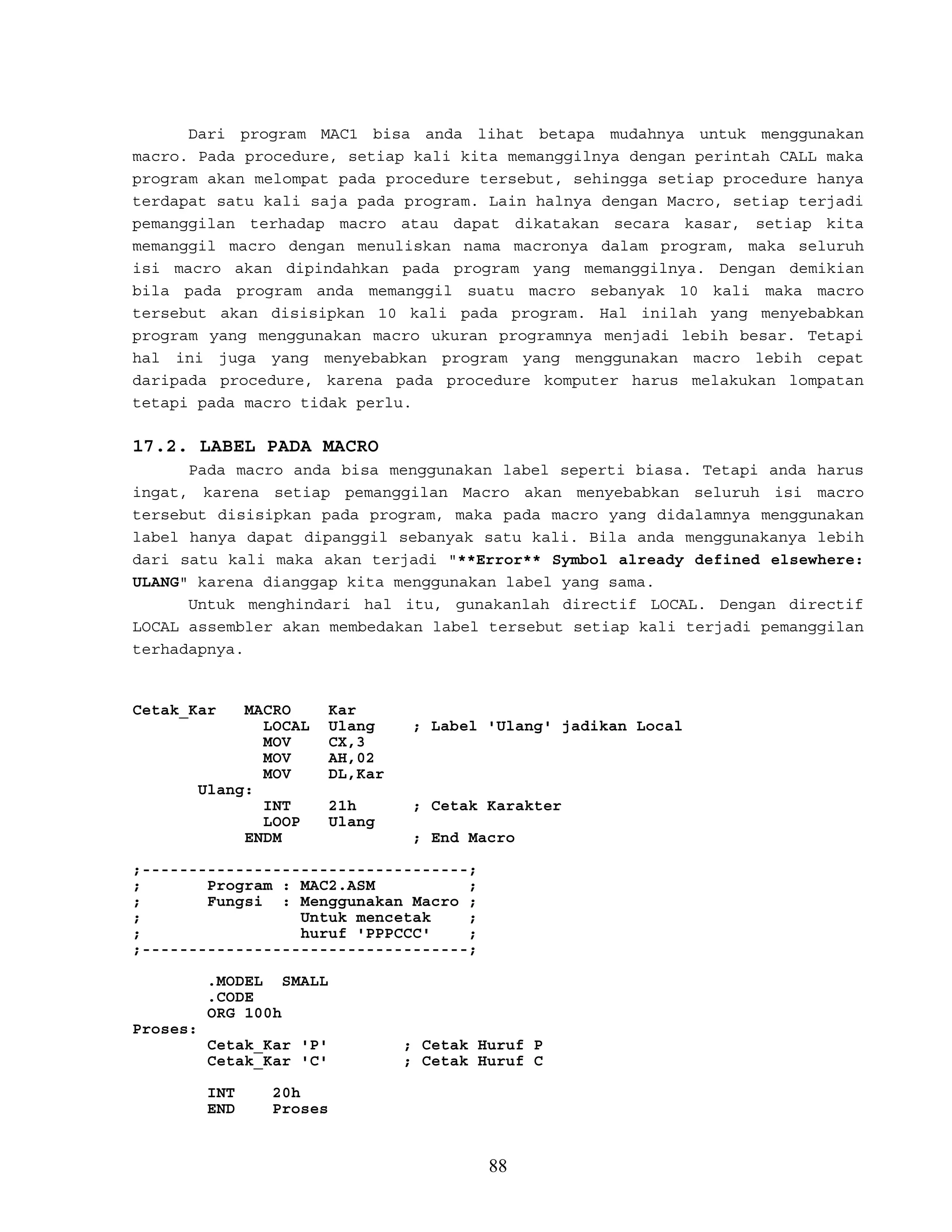 Dari program MAC1 bisa anda lihat betapa mudahnya untuk menggunakan
macro. Pada procedure, setiap kali kita memanggilnya dengan perintah CALL maka
program akan melompat pada procedure tersebut, sehingga setiap procedure hanya
terdapat satu kali saja pada program. Lain halnya dengan Macro, setiap terjadi
pemanggilan terhadap macro atau dapat dikatakan secara kasar, setiap kita
memanggil macro dengan menuliskan nama macronya dalam program, maka seluruh
isi macro akan dipindahkan pada program yang memanggilnya. Dengan demikian
bila pada program anda memanggil suatu macro sebanyak 10 kali maka macro
tersebut akan disisipkan 10 kali pada program. Hal inilah yang menyebabkan
program yang menggunakan macro ukuran programnya menjadi lebih besar. Tetapi
hal ini juga yang menyebabkan program yang menggunakan macro lebih cepat
daripada procedure, karena pada procedure komputer harus melakukan lompatan
tetapi pada macro tidak perlu.
17.2. LABEL PADA MACRO
Pada macro anda bisa menggunakan label seperti biasa. Tetapi anda harus
ingat, karena setiap pemanggilan Macro akan menyebabkan seluruh isi macro
tersebut disisipkan pada program, maka pada macro yang didalamnya menggunakan
label hanya dapat dipanggil sebanyak satu kali. Bila anda menggunakanya lebih
dari satu kali maka akan terjadi "**Error** Symbol already defined elsewhere:
ULANG" karena dianggap kita menggunakan label yang sama.
Untuk menghindari hal itu, gunakanlah directif LOCAL. Dengan directif
LOCAL assembler akan membedakan label tersebut setiap kali terjadi pemanggilan
terhadapnya.
Cetak_Kar MACRO Kar
LOCAL Ulang ; Label 'Ulang' jadikan Local
MOV CX,3
MOV AH,02
MOV DL,Kar
Ulang:
INT 21h ; Cetak Karakter
LOOP Ulang
ENDM ; End Macro
;-----------------------------------;
; Program : MAC2.ASM ;
; Fungsi : Menggunakan Macro ;
; Untuk mencetak ;
; huruf 'PPPCCC' ;
;-----------------------------------;
.MODEL SMALL
.CODE
ORG 100h
Proses:
Cetak_Kar 'P' ; Cetak Huruf P
Cetak_Kar 'C' ; Cetak Huruf C
INT 20h
END Proses
88
 