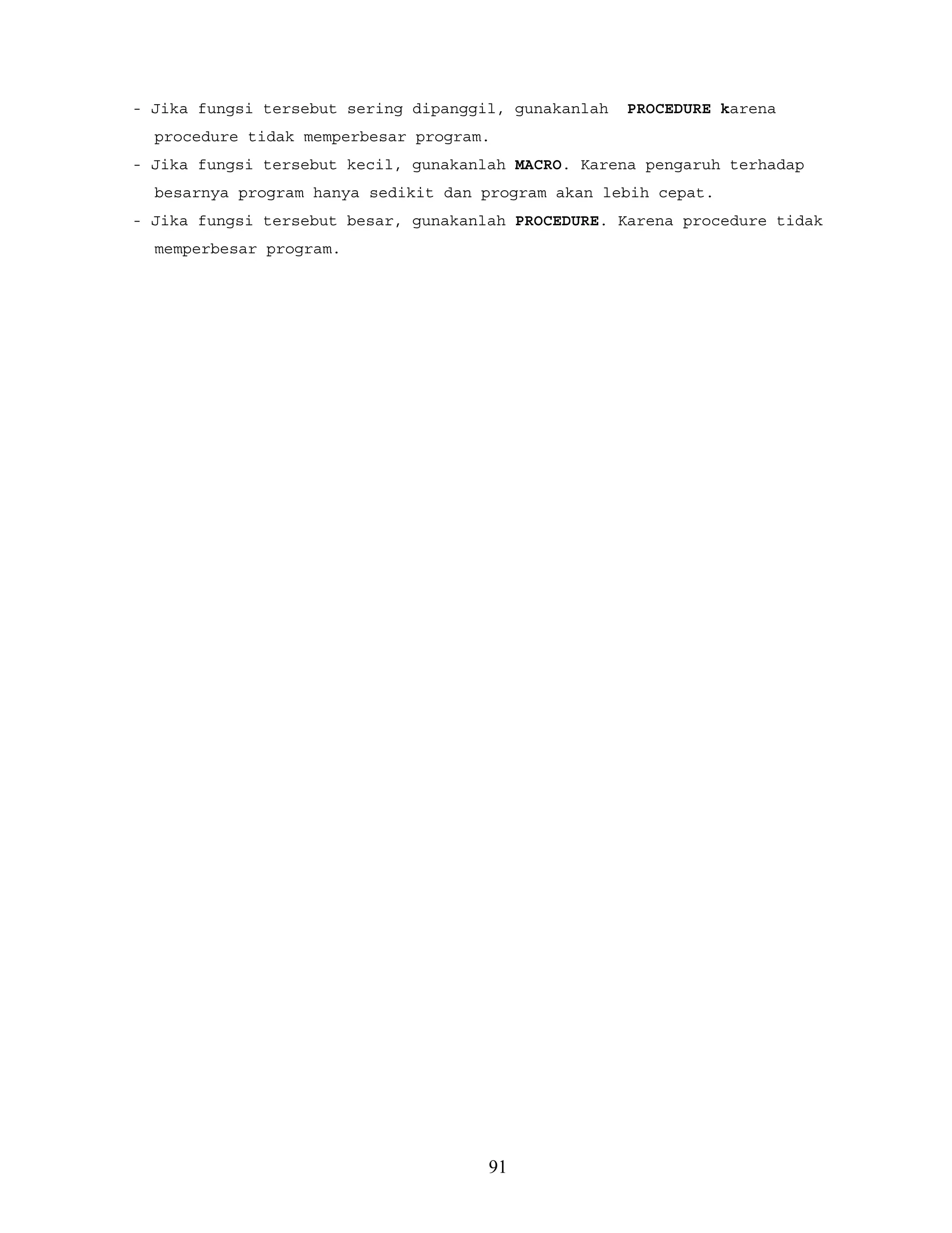 - Jika fungsi tersebut sering dipanggil, gunakanlah PROCEDURE karena
procedure tidak memperbesar program.
- Jika fungsi tersebut kecil, gunakanlah MACRO. Karena pengaruh terhadap
besarnya program hanya sedikit dan program akan lebih cepat.
- Jika fungsi tersebut besar, gunakanlah PROCEDURE. Karena procedure tidak
memperbesar program.
91
 