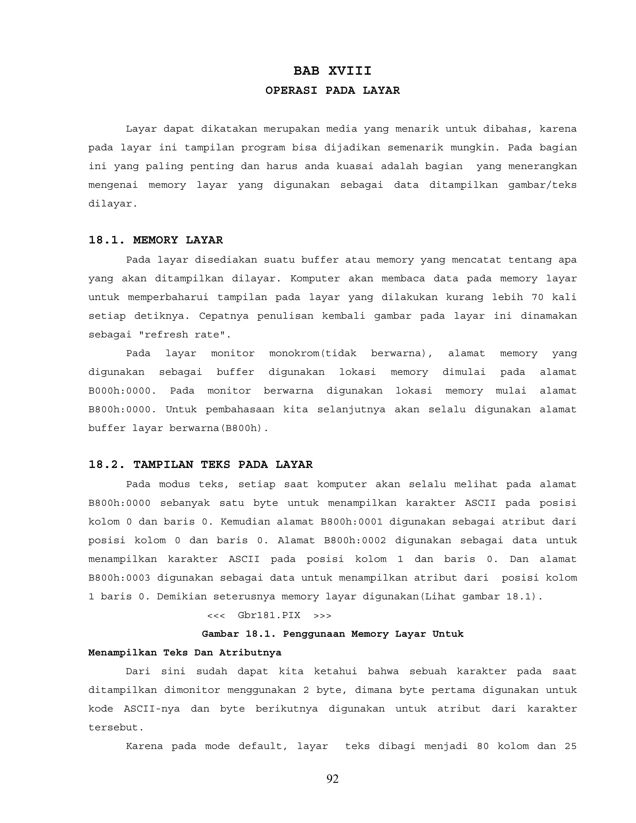 BAB XVIII
OPERASI PADA LAYAR
Layar dapat dikatakan merupakan media yang menarik untuk dibahas, karena
pada layar ini tampilan program bisa dijadikan semenarik mungkin. Pada bagian
ini yang paling penting dan harus anda kuasai adalah bagian yang menerangkan
mengenai memory layar yang digunakan sebagai data ditampilkan gambar/teks
dilayar.
18.1. MEMORY LAYAR
Pada layar disediakan suatu buffer atau memory yang mencatat tentang apa
yang akan ditampilkan dilayar. Komputer akan membaca data pada memory layar
untuk memperbaharui tampilan pada layar yang dilakukan kurang lebih 70 kali
setiap detiknya. Cepatnya penulisan kembali gambar pada layar ini dinamakan
sebagai "refresh rate".
Pada layar monitor monokrom(tidak berwarna), alamat memory yang
digunakan sebagai buffer digunakan lokasi memory dimulai pada alamat
B000h:0000. Pada monitor berwarna digunakan lokasi memory mulai alamat
B800h:0000. Untuk pembahasaan kita selanjutnya akan selalu digunakan alamat
buffer layar berwarna(B800h).
18.2. TAMPILAN TEKS PADA LAYAR
Pada modus teks, setiap saat komputer akan selalu melihat pada alamat
B800h:0000 sebanyak satu byte untuk menampilkan karakter ASCII pada posisi
kolom 0 dan baris 0. Kemudian alamat B800h:0001 digunakan sebagai atribut dari
posisi kolom 0 dan baris 0. Alamat B800h:0002 digunakan sebagai data untuk
menampilkan karakter ASCII pada posisi kolom 1 dan baris 0. Dan alamat
B800h:0003 digunakan sebagai data untuk menampilkan atribut dari posisi kolom
1 baris 0. Demikian seterusnya memory layar digunakan(Lihat gambar 18.1).
<<< Gbr181.PIX >>>
Gambar 18.1. Penggunaan Memory Layar Untuk
Menampilkan Teks Dan Atributnya
Dari sini sudah dapat kita ketahui bahwa sebuah karakter pada saat
ditampilkan dimonitor menggunakan 2 byte, dimana byte pertama digunakan untuk
kode ASCII-nya dan byte berikutnya digunakan untuk atribut dari karakter
tersebut.
Karena pada mode default, layar teks dibagi menjadi 80 kolom dan 25
92
 