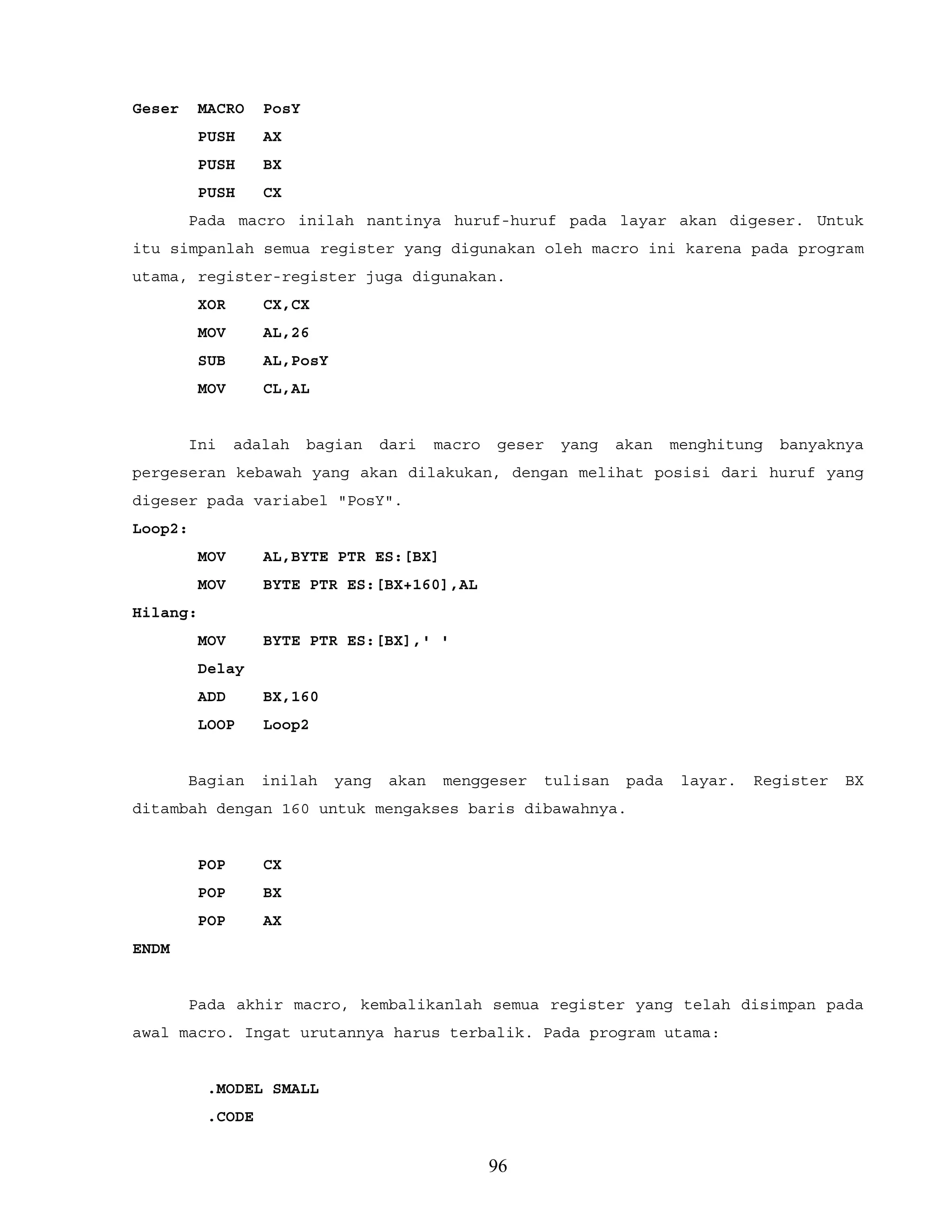 Geser MACRO PosY
PUSH AX
PUSH BX
PUSH CX
Pada macro inilah nantinya huruf-huruf pada layar akan digeser. Untuk
itu simpanlah semua register yang digunakan oleh macro ini karena pada program
utama, register-register juga digunakan.
XOR CX,CX
MOV AL,26
SUB AL,PosY
MOV CL,AL
Ini adalah bagian dari macro geser yang akan menghitung banyaknya
pergeseran kebawah yang akan dilakukan, dengan melihat posisi dari huruf yang
digeser pada variabel "PosY".
Loop2:
MOV AL,BYTE PTR ES:[BX]
MOV BYTE PTR ES:[BX+160],AL
Hilang:
MOV BYTE PTR ES:[BX],' '
Delay
ADD BX,160
LOOP Loop2
Bagian inilah yang akan menggeser tulisan pada layar. Register BX
ditambah dengan 160 untuk mengakses baris dibawahnya.
POP CX
POP BX
POP AX
ENDM
Pada akhir macro, kembalikanlah semua register yang telah disimpan pada
awal macro. Ingat urutannya harus terbalik. Pada program utama:
.MODEL SMALL
.CODE
96
 