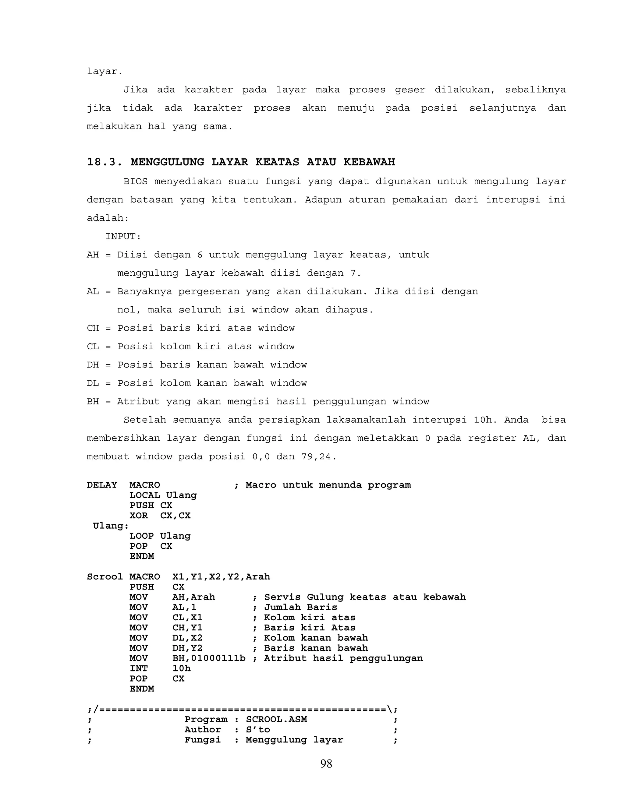layar.
Jika ada karakter pada layar maka proses geser dilakukan, sebaliknya
jika tidak ada karakter proses akan menuju pada posisi selanjutnya dan
melakukan hal yang sama.
18.3. MENGGULUNG LAYAR KEATAS ATAU KEBAWAH
BIOS menyediakan suatu fungsi yang dapat digunakan untuk mengulung layar
dengan batasan yang kita tentukan. Adapun aturan pemakaian dari interupsi ini
adalah:
INPUT:
AH = Diisi dengan 6 untuk menggulung layar keatas, untuk
menggulung layar kebawah diisi dengan 7.
AL = Banyaknya pergeseran yang akan dilakukan. Jika diisi dengan
nol, maka seluruh isi window akan dihapus.
CH = Posisi baris kiri atas window
CL = Posisi kolom kiri atas window
DH = Posisi baris kanan bawah window
DL = Posisi kolom kanan bawah window
BH = Atribut yang akan mengisi hasil penggulungan window
Setelah semuanya anda persiapkan laksanakanlah interupsi 10h. Anda bisa
membersihkan layar dengan fungsi ini dengan meletakkan 0 pada register AL, dan
membuat window pada posisi 0,0 dan 79,24.
DELAY MACRO ; Macro untuk menunda program
LOCAL Ulang
PUSH CX
XOR CX,CX
Ulang:
LOOP Ulang
POP CX
ENDM
Scrool MACRO X1,Y1,X2,Y2,Arah
PUSH CX
MOV AH,Arah ; Servis Gulung keatas atau kebawah
MOV AL,1 ; Jumlah Baris
MOV CL,X1 ; Kolom kiri atas
MOV CH,Y1 ; Baris kiri Atas
MOV DL,X2 ; Kolom kanan bawah
MOV DH,Y2 ; Baris kanan bawah
MOV BH,01000111b ; Atribut hasil penggulungan
INT 10h
POP CX
ENDM
;/===============================================;
; Program : SCROOL.ASM ;
; Author : S’to ;
; Fungsi : Menggulung layar ;
98
 