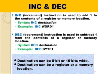 INC & DECINC & DEC
 INC (increment) instruction is used to add 1 to
the contents of a register or memory location.
◦ Syntax: INC destination
◦ Example: INC WORD1
 DEC (decrement) instruction is used to subtract 1
from the contents of a register or memory
location.
◦ Syntax: DEC destination
◦ Example: DEC BYTE1
12
Destination can be 8-bit or 16-bits wide.
Destination can be a register or a memory
location.
 