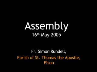 Assembly 16 th  May 2005 Fr. Simon Rundell, Parish of St. Thomas the Apostle, Elson 