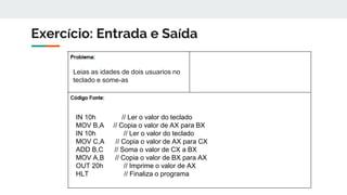 Exercício: Entrada e Saída
Leias as idades de dois usuarios no
teclado e some-as
IN 10h // Ler o valor do teclado
MOV B,A // Copia o valor de AX para BX
IN 10h // Ler o valor do teclado
MOV C,A // Copia o valor de AX para CX
ADD B,C // Soma o valor de CX a BX
MOV A,B // Copia o valor de BX para AX
OUT 20h // Imprime o valor de AX
HLT // Finaliza o programa
 
