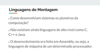 Linguagens de Montagem
● Como desenvolviam sistemas os pioneiros da
computação?
● Não existiam ainda linguagens de alto nível como C,
C++ e Java.
● O desenvolvimento era feito em Assembly, ou seja, a
linguagem de máquina de um determinado processador.
 