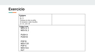 Exercício
A = 2
B = 3
Coloque os dois na pilha
E recupere o valor da pilha
C = A e D = B
MOV A, 3
MOV B, 2
PUSH A
PUSH B
POP B
MOV C,B
POP A
MOV D,A
HLT
 