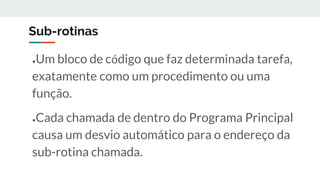 Sub-rotinas
●Um bloco de código que faz determinada tarefa,
exatamente como um procedimento ou uma
função.
●Cada chamada de dentro do Programa Principal
causa um desvio automático para o endereço da
sub-rotina chamada.
 